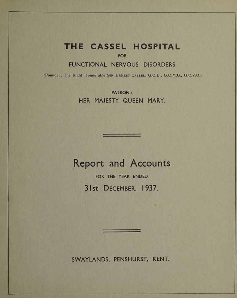 THE CASSEL HOSPITAL FOR FUNCTIONAL NERVOUS DISORDERS (Founder: The Right Honourable Sir Ernest Cassel, G.C.B., G.C.M.G., G.C.V.O.) PATRON : HER MAJESTY QUEEN MARY. Report and Accounts FOR THE YEAR ENDED 31 st December, 1937.