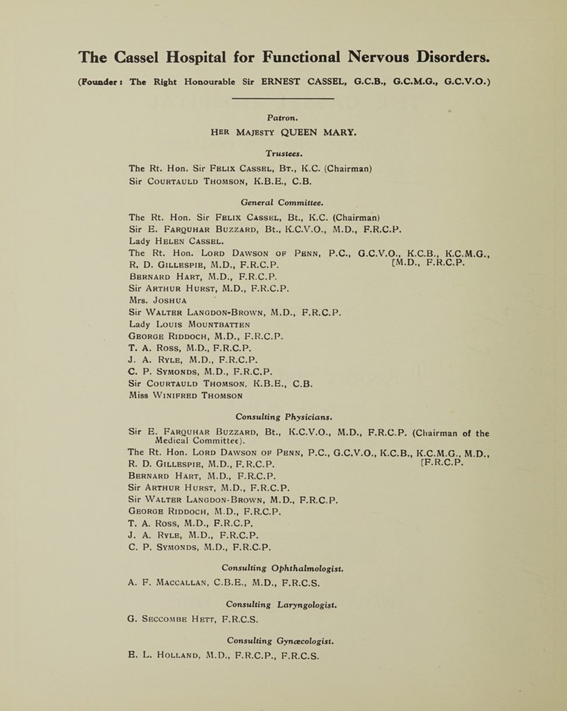 The Cassel Hospital for Functional Nervous Disorders. (Founder: The Right Honourable Sir ERNEST CASSEL, G.C.B., G.C.M.G., G.C.V.O.) Patron. Her Majesty QUEEN MARY. Trustees. The Rt. Hon. Sir Felix Cassel, Bt., K.C. (Chairman) Sir Courtauld Thomson, K.B.E., C.B. General Committee. The Rt. Hon. Sir Felix Cassel, Bt., K.C. (Chairman) Sir E. Farquhar Buzzard, Bt., K.C.V.O., M.D., F.R.C.P. Lady Helen Cassel. The Rt. Hon. Lord Dawson of Penn, P.C., G.C.V.O., K.C.B., K.C.M.G., R. D. Gillespie, M.D., F.R.C.P. [M.D., F.R.C.P. Bernard Hart, M.D., F.R.C.P. Sir Arthur Hurst, M.D., F.R.C.P. Mrs. Joshua Sir Walter Langdon-Brown, M.D., F.R.C.P. Lady Louis Mountbatten George Riddoch, M.D., F.R.C.P. T. A. Ross, M.D., F.R.C.P. J. A. Ryle, M.D., F.R.C.P. C. P. Symonds, M.D., F.R.C.P. Sir Courtauld Thomson, K.B.E., C.B. Miss Winifred Thomson Consulting Physicians. Sir E. Farquhar Buzzard, Bt., K.C.V.O., M.D., F.R.C.P. (Chairman of the Medical Committee). The Rt. Hon. Lord Dawson of Penn, P.C., G.C.V.O., K.C.B., K.C.M.G., M.D., R. D. Gillespie, M.D., F.R.C.P. [F.R.C.P. Bernard Hart, M.D., F.R.C.P. Sir Arthur Hurst, M.D., F.R.C.P. Sir Walter Langdon-Brown, M.D., F.R.C.P. George Riddoch, M.D., F.R.C.P. T. A. Ross, M.D., F.R.C.P. J. A. Ryle, M.D., F.R.C.P. C. P. Symonds, M.D., F.R.C.P. Consulting Ophthalmologist. A. F. Maccallan, C.B.E., M.D., F.R.C.S. Consulting Laryngologist. G. Seccombe Hett, F.R.C.S. Consulting Gyncecologist. E. L. Holland, M.D., F.R.C.P., F.R.C.S.