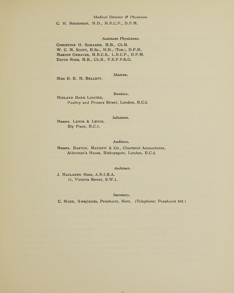 Medical Director & Physician. C. H. Rogerson, M.D., M.R.C.P., D.P.M. Assistant Physicians. Christinb H. Shearer, M.B., Ch.B. W. C. M. Scott, B.Sc., M.D., (Tor.), D.P.M. Marion Greaves, M.R.C.S., L.R.C.P., D.P.M. David Ross, M.B., Ch.B., F.R.F.P.S.G. Miss D. E. M. Bellett. Matron. Midland Bank Limited, Bankers. Poultry and Princes Street, London, E.C.2. Messrs. Lewis & Lewis, Ely Place, E.C.l. Solicitors. Auditors. Messrs. Barton, Mayhew & Co., Chartered Accountants, Alderman’s House, Bishopsgate, London, E.C.2. Architect. J. Maclaren Ross, A.R.I.B.A. 11, Victoria Street, S.W.l. Secretary. C. Hake, Svvaylands, Penshurst, Kent. (Telephone: Penshurst 345.)