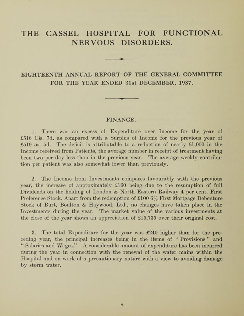 THE GASSEL HOSPITAL FOR FUNCTIONAL NERVOUS DISORDERS. EIGHTEENTH ANNUAL REPORT OF THE GENERAL COMMITTEE FOR THE YEAR ENDED 31st DECEMBER, 1937. FINANCE. 1. There was an excess of Expenditure over Income for the year of £516 13s. 7d. as compared with a Surplus of Income for the previous year of £519 5s. 5d. The deficit is attributable to a reduction of nearly £1,000 in the Income received from Patients, the average number in receipt of treatment having been two per day less than in the previous year. The average weekly contribu¬ tion per patient was also somewhat lower than previously. 2. The Income from Investments compares favourably with the previous year, the increase of approximately £160 being due to the resumption of full Dividends on the holding of London & North Eastern Railway 4 per cent. First Preference Stock. Apart from the redemption of £100 6% First Mortgage Debenture Stock of Burt, Boulton & Haywood, Ltd., no changes have taken place in the Investments during the year. The market value of the various investments at the close of the year shows an appreciation of £15,735 over their original cost. 3. The total Expenditure for the year was £240 higher than for the pre¬ ceding year, the principal increases being in the items of “ Provisions ” and “ Salaries and Wages.” A considerable amount of expenditure has been incurred during the year in connection with the renewal of the water mains within the Hospital and on work of a precautionary nature with a view to avoiding damage by storm water.