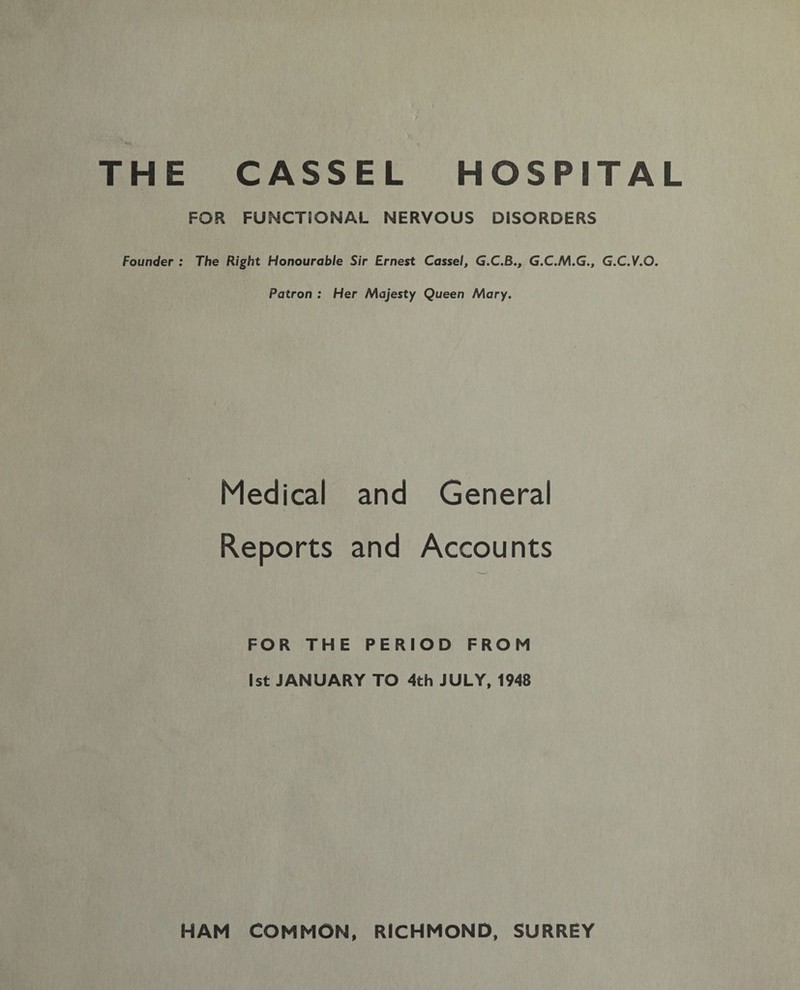THE CASSEL HOSPITAL FOR FUNCTIONAL NERVOUS DISORDERS Founder : The Right Honourable Sir Ernest Cassel, G.C.B., G.C.M.G., G.C.V.O. Patron : Her Majesty Queen Mary. Medical and General Reports and Accounts FOR THE PERIOD FROM 1st JANUARY TO 4th JULY, 1948 HAM COMMON, RICHMOND, SURREY
