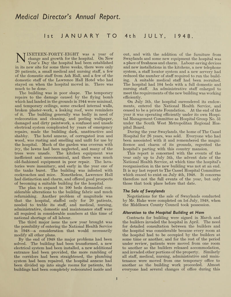 Medical Director's Annual Report. 1st JANUARY TO 4th JULY, 19 4 8. Nineteen-forty-eight was a year of change and growth for the hospital. On New Year’s Day the hospital had been established in its new site for some three weeks, there were only 20 patients, a small medical and nursing staff, a few of the domestic staff from Ash Hall, and a few of the domestic staff of the Lawrence Hall Hotel who had stayed on when the hospital moved in. There was much to be done. The building was in poor shape. The temporary repairs to the damage caused by the flying bomb which had landed in the grounds in 1944 were minimal, and temporary ceilings, some cracked internal walls, broken plaster-work, a leaking roof, were reminders of it. The building generally was badly in need of redecoration and cleaning, and peeling wallpaper, damaged and dirty paintwork, a confused and unsafe electrical system complicated by years of emergency repairs, made the building dark, unattractive and shabby. The hotel annexe, of corrugated iron and wood, was rusting and smelling and unfit for use by the hospital. Much of the garden was overrun with ivy, the lawns had been neglected, and many of the trees were unsafe. The kitchen equipment was inefficient and uneconomical, and there was much old-fashioned equipment in poor repair. The lava¬ tories were insanitary, and early in the year one of the tanks burst. The building was infested with cockroaches and mice. Nonetheless, Lawrence Hall had distinction and charm, and offered good prospects of becoming a suitable building for the hospital. The plan to expand to 100 beds demanded con¬ siderable alterations to the building fabric and much refurnishing. Another problem of magnitude was that the hospital, staffed only for 20 patients, needed to treble its staff, and medical, nursing, administrative, domestic and maintenance staff were all required in considerable numbers at this time of national shortage of all labour. The third major issue the new year brought was the possibility of entering the National Health Service in 1948—a consideration that would necessarily modify all other plans. By the end of 1948 the major problems had been solved. The building had been transformed, a new electrical system had been installed, a new additional entrance had been provided, the more rambling of the corridors had been straightened, the plumbing system had been repaired, the hospital annexe had been divided up into single rooms for patients, the buildings had been completely redecorated inside and out, and with the addition of the furniture from Swaylands and some new equipment the hospital was a place of freshness and charm. Labour-saving devices and new installations in the kitchens, a new telephone system, a staff locator system and a new servery had reduced the number of staff required to run the build¬ ing. A suitable medical staff had been recruited. The hospital had 104 beds with a full domestic and nursing staff. An administrative staff enlarged to meet the requirements of the new building was working efficiently. On July 5th, the hospital surrendered its endow¬ ments, entered the National Health Service, and ceased to be a private Foundation. At the end of the year it was operating efficiently under its own Hospi¬ tal Management Committee as Hospital Group No. 51 under the South West Metropolitan Regional Hos¬ pital Board. During the year Swaylands, the home of The Cassel Hospital for 26 years, was sold. Everyone who had been associated with it and remembered the magni¬ ficence and charm of its grounds, regretted the hospital’s parting with this country mansion. This report is concerned with the events of the year only up to July 5th, the advent date of the National Health Service, at which time the hospital’s reorganisation in the new building was not at an end. It is my last report to The Cassel Hospital Committee which ceased to exist on July 4th, 1948. It concerns therefore not the full events of the year, but only those that took place before that date. The Sale of Swaylands Negotiations for the sale of Swaylands conducted by Mr. Hake were completed on 1st July, 1948, when the Middlesex County Council took possession. Alteration to the Hospital Building at Ham Contracts for building were signed in March and the builders invaded the hospital in April. The need for detailed consultation between the builders and the hospital was considerable because every room at the hospital had to be occupied by the builders at some time or another, and for the rest of the period under review, patients were moved from one room to another as the builders released accommodation, and invaded other portions of the property. Similarly all staff, medical, nursing, administrative and main¬ tenance were moved from one temporary office to another as the building work proceeded. Almost everyone had several changes of office during this