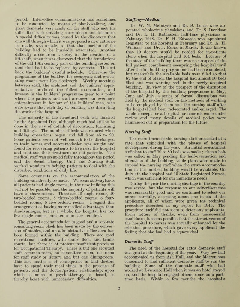 period. Inter-office communications had sometimes to be conducted by means of plank-walking, and great demands were made on the staff who met the difficulties with unfailing cheerfulness and tolerance. A special difficulty was caused by the discovery that one wall through which it was proposed a new entrance be made, was unsafe, so that that portion of the building had to be hurriedly evacuated. Another difficulty arose from a delay in the creation of a lift shaft, when it was discovered that the foundations of the old 18th century part of the building rested on sand that had to be replaced by concrete. This set back the builders’ careful schedule. Otherwise the programme of the builders for occupying and evacu¬ ating rooms went like clockwork. Weekly meetings between staff, the architect and the builders’ repre¬ sentatives produced the fullest co-operation, and interest in the builders’ programme grew to a point where the patients and staff arranged an evening’s entertainment in honour of the builders’ men, who were aware that each day of building was disrupting the work of the hospital. The majority of the structural work was finished by the Appointed Day, although much had still to be done in the way of details of decoration, furnishing and fittings. The number of beds was reduced when building operations began and fell from 45 to 20. Some patients were not well enough to be discharged to their homes and accommodation was sought and found for recovering patients to live near the hospital and continue their treatment as out-patients. The medical staff was occupied fully throughout the period and the Social Therapy Unit and Nursing Staff worked wonders in helping patients to deal with the disturbed conditions of daily life. Some comments on the accommodation of the building can already be made. Whereas at Swaylands all patients had single rooms, in the new building this will not be possible, and the majority of patients will have to share rooms. There are 15 single rooms, 10 two-bedded rooms, 8 three-bedded rooms, 5 four- bedded rooms, 5 five-bedded rooms. I regard this arrangement as having more medical advantages than disadvantages, but as a whole, the hospital has too few single rooms, and ten more are required. The general accommodation is good and a separate consulting-room block has been made by the conver¬ sion of stables, and an administrative office area has been formed within the building. There are good recreational facilities, with dance floor, and tennis courts, but there is at present insufficient provision for Occupational Therapy. There is but one crowded staff common-room, no committee room, no room for staff study or library, and but one dining-room. This last matter is of consequence in that doctors have to spend their meal times in the presence of patients, and the doctor/patient relationship, upon which so much in psycho-therapy is based, is thereby beset with unnecessary difficulties. Staffing—Medical Dr. W. M. McIntyre and Dr. S. Lucas were ap¬ pointed whole-time physicians, and Dr. S. Davidson and Dr. L. H. Rubinstein half-time physicians in Febuary, 1948. Dr. F. H. Edwards was appointed Registrar to the hospital in February and Dr. A. H. Williams and Dr. J. Runes in March. It was known that 10 doctors would be needed for in-patients alone when the hospital had 104 beds. Because of the state of the building there was no prospect of the full patient complement occupying the hospital until after the full building programme had been completed, but meanwhile the available beds were filled so that by the end of March the hospital had almost 50 beds filled and was working well in the newly acquired building. In view of the prospect of the disruption of the hospital by the building programme in May, June and July, a series of formal discussions was held by the medical staff on the methods of working to be employed by them and the nursing staff after the hospital had been redecorated and enlarged. The whole concept for a hospital for neurosis came under review and many details of medical policy were hammered out in preparation for the future. Nursing Staff The recruitment of the nursing staff proceeded at a rate that coincided with the phases of hospital development during the year. An initial recruitment sufficient to staff 70 to 80 beds was made ; then a halt was called in May pending the half-evacuation and alteration of the building, while plans were made to expand the nursing staff when the extra accommoda¬ tion in the finished building would be available. On July 4th the hospital had 15 State Registered Nurses, which was sufficient for our immediate needs. During the year the nursing shortage in the country was severe, but the response to our advertisements was remarkably good and we continued to select our nurses carefully, accepting about one in six of the applicants, all of whom were given the technical procedure described in my report for 1946. The procedure itself did not seem to deter any applicants. From letters of thanks, even from unsuccessful candidates, it seems possible that the attractiveness of the hospital to nurses was actually enhanced by the selection procedure, which gave every applicant the feeling that she had had a square deal. Domestic Staff The need of the hospital for extra domestic staff was great at the beginning of the year. Very few had accompanied us from Ash Hall, and the Matron was concerned to find sufficient domestic staff to run the building. Some of the domestic staff who had worked at Lawrence Hall when it was an hotel stayed on, and the hospital engaged others, some on a part- time basis. Within a few months the hospital’s
