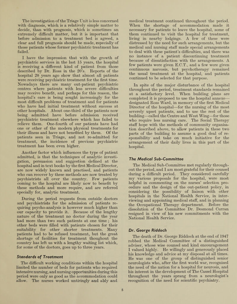 The investigation of the Triage Unit is less concerned with diagnosis, which is a relatively simple matter to decide, than with prognosis, which is sometimes an extremely difficidt matter, but it is important that before admission to a treatment bed is agreed, a clear and full prognosis should be made, especially of those patients whose former psychiatric treatment has failed. I have the impression that with the growth of psychiatric services in the last 15 years, the hospital is receiving a different kind of patient from those described by Dr. Ross in the 20’s. Reports of the hospital 20 years ago show that almost all patients were receiving psychiatric treatment for the first time. Nowadays there are many out-patient psychiatric centres where patients with less severe difficulties may receive benefit, and perhaps for this reason, the hospital’s care is being sought increasingly for the most difficult problems of treatment and for patients who have had initial treatment without success at other hospitals. About one-third of the patients now being admitted have before admission received psychiatric treatment elsewhere which has failed to relieve them. One-fourth of our patients have had one or other of the modern physical treatments for their illness and have not benefited by them. Of the patients seen in Triage, and not re-admitted for treatment, the incidence of previous psychiatric treatment has been even higher. Another factor which influences the type of patient admitted, is that the techniques of analytic investi¬ gation, persuasion and suggestion defined at the hospital and in text books by the first Medical Director, are now widely known and practised, and patients who can recover by these methods are now treated by psychiatrists all over the country. Few patients coming to the hospital are likely now to benefit by these methods and more require, and are referred specially for, analytic treatment. During the period requests from outside doctors and psychiatrists for the admission of patients re¬ quiring psycho-analysis is however much higher than our capacity to provide it. Because of the lengthy nature of the treatment no doctor during the year had more than two such patients at one time ; his other beds were filled with patients chosen for their suitability for other shorter treatments. Many patients had to be refused treatment, but the great shortage of facilities for treatment thoughout the country has left us with a lengthy waiting list which, for some of the doctors, goes up to three years. Standards of Treatment The difficult working conditions within the hospital limited the number of beds for patients who required intensive nursing, and nursing opportunities during this period were only as good as the accommodation could allow. The nurses worked untiringly and ably and medical treatment continued throughout the period. When the shortage of accommodation made it necessary for patients to leave the hospital, some of them continued to visit the hospital for treatment, living in nearby lodgings. A few of these were distressed by the need for such arrangements, but the medical and nursing staff made special arrangements to deal with these patient’s difficulties, and there was no instance of a patient discontinuing treatment because of dissatisfaction with the arrangements. A few patients were given E.C.T., and a few were given continuous narcosis, but psychotherapy remained the usual treatment at the hospital, and patients continued to be selected for that purpose. In spite of the major disturbance of the hospital throughout the period, treatment standards remained at a satisfactory level. When building plans are completed it is proposed to use the hospital annexe— designated Ross Ward, in memory of the first Medical Director of the hospital—for the nursing of the most severely upset patients, and to use the rest of the building—called the Centre and West Wing—for those who require less nursing care. The Social Therapy staff hope with the methods of community organisa¬ tion described above, to allow patients in these two parts of the building to assume a good deal of re¬ sponsibility and take on much initiative for the arrangement of their daily lives in this part of the hospital. The Medical Sub-Committee The Medical Sub-Committee met regularly through¬ out the period, and I am most grateful for their counsel during a difficult period. They considered carefully my various proposals for the hospital, were most helpful in commenting on the nurses’ selection pro¬ cedure and the design of the out-patient policy, in considering the possibility of liaison with other hospitals in the National Health Service, in inter¬ viewing and appointing medical staff, and in planning the Occupational Therapy department. Before the dissolution of the Committee Dr. Desmond Curran resigned in view of his new commitments with the National Health Service. Dr. George Riddoch The death of Dr. George Riddoch at the end of 1947 robbed the Medical Committee of a distinguished adviser, whose wise counsel and kind encouragement I valued highly. He willingly and generously placed his knowledge and advice at my disposal at all times. He was one of the group of distinguished senior neurologists who, after the first world war, recognised the need of the nation for a hospital for neurosis, and his interest in the development of The Cassel Hospital throughout the years sprang from a neurologist’s recognition of the need for scientific psychiatry.