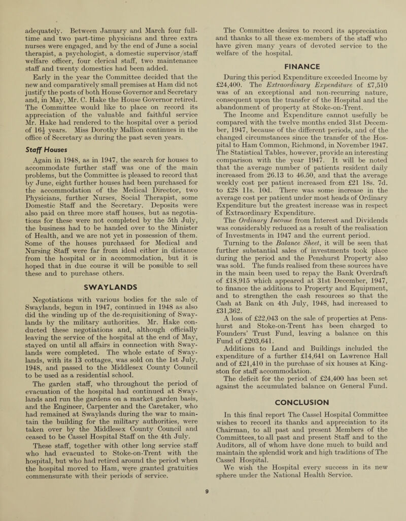 adequately. Between January and March four full¬ time and two part-time physicians and three extra nurses were engaged, and by the end of June a social therapist, a psychologist, a domestic super visor/staff welfare officer, four clerical staff, two maintenance staff and twenty domestics had been added. Early in the year the Committee decided that the new and comparatively small premises at Ham did not justify the posts of both House Governor and Secretary and, in May, Mr. C. Hake the House Governor retired. The Committee would like to place on record its appreciation of the valuable and faithful service Mr. Hake had rendered to the hospital over a period of 16£ years. Miss Dorothy Mallion continues in the office of Secretary as during the past seven years. Staff Houses Again in 1948, as in 1947, the search for houses to accommodate further staff was one of the main problems, but the Committee is pleased to record that by June, eight further houses had been purchased for the accommodation of the Medical Director, two Physicians, further Nurses, Social Therapist, some Domestic Staff and the Secretary. Deposits were also paid on three more staff houses, but as negotia¬ tions for these were not completed by the 5th Jidy, the business had to be handed over to the Minister of Health, and we are not yet in possession of them. Some of the houses purchased for Medical and Nursing Staff were far from ideal either in distance from the hospital or in accommodation, but it is hoped that in due course it will be possible to sell these and to purchase others. SWAYLANDS Negotiations with various bodies for the sale of Swaylands, begun in 1947, continued in 1948 as also did the winding up of the de-requisitioning of Sway¬ lands by the military authorities. Mr. Hake con¬ ducted these negotiations and, although officially leaving the service of the hospital at the end of May, stayed on until all affairs in connection with Sway¬ lands were completed. The whole estate of Sway¬ lands, with its 13 cottages, was sold on the 1st July, 1948, and passed to the Middlesex County Council to be used as a residential school. The garden staff, who throughout the period of evacuation of the hospital had continued at Sway¬ lands and run the gardens on a market garden basis, and the Engineer, Carpenter and the Caretaker, who had remained at Swaylands during the war to main¬ tain the building for the military authorities, were taken over by the Middlesex County Council and ceased to be Cassel Hospital Staff on the 4th July. These staff, together with other long service staff who had evacuated to Stoke-on-Trent with the hospital, but who had retired around the period when the hospital moved to Ham, w§re granted gratuities commensurate with their periods of service. The Committee desires to record its appreciation and thanks to all these ex-members of the staff who have given many years of devoted service to the welfare of the hospital. FINANCE During this period Expenditure exceeded Income by £24,400. The Extraordinary Expenditure of £7,510 Avas of an exceptional and non-recurring nature, consequent upon the transfer of the Hospital and the abandonment of property at Stoke-on-Trent. The Income and Expenditure cannot usefully be compared with the twelve months ended 31st Decem¬ ber, 1947, because of the different periods, and of the changed circumstances since the transfer of the Hos¬ pital to Ham Common, Richmond, in November 1947. The Statistical Tables, however, provide an interesting comparison with the year 1947. It will be noted that the average number of patients resident daily increased from 26.13 to 46.50, and that the average weekly cost per patient increased from £21 18s. 7d. to £28 11s. lOd. There was some increase in the average cost per patient under most heads of Ordinary Expenditure but the greatest increase was in respect of Extraordinary Expenditure. The Ordinary Income from Interest and Dividends Avas considerably reduced as a result of the realisation of Investments in 1947 and the current period. Turning to the Balance Sheet, it will be seen that further substantial sales of investments took place during the period and the Penshurst Property also was sold. The funds realised from these sources have in the main been used to repay the Bank Overdraft of £18,915 which appeared at 31st December, 1947, to finance the additions to Property and Equipment, and to strengthen the cash resources so that the Cash at Bank on 4th July, 1948, had increased to £31,362. A loss of £22,043 on the sale of properties at Pens¬ hurst and Stoke-on-Trent has been charged to Founders’ Trust Fund, leaving a balance on this Fund of £203,641. Additions to Land and Buildings included the expenditure of a further £14,641 on LaAvrence Hall and of £21,410 in the purchase of six houses at King¬ ston for staff accommodation. The deficit for the period of £24,400 has been set against the accumulated balance on General Fund. CONCLUSION In this final report The Cassel Hospital Committee Avishes to record its thanks and appreciation to its Chairman, to all past and present Members of the Committees, to all past and present Staff and to the Auditors, all of whom have done much to build and maintain the splendid work and high traditions of The Cassel Hospital. We wish the Hospital every success in its neAV sphere under the National Health Service.