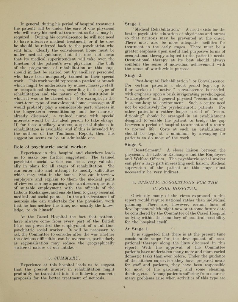 In general, during his period of hospital treatment the patient will be under the. care of one physician who will carry his medical treatment as far as may be required. During his convalescence he will not need to have intensive medical treatment, or if he does he should be referred back to the psychiatrist who sent him. Clearly the convalescent home must be under medical guidance, but this does not mean that its medical superintendent will take over the function of the patient’s own physician. The bulk of the programme of rehabilitation at this stage should in fact be carried out by ancillary personnel who have been adequately trained in their special work. This work would represent a particular branch which might be undertaken by nurses, massage staff, or occupational therapists, according to the type of rehabilitation and the nature of the institution in which it was to be carried out. For example, in the short-term type of convalescent home, massage staff would probably play a considerable part, whereas in the longer-term reconditioning unit for neurosis, already discussed, a trained nurse with special interests would be the ideal person to take charge. If, for these ancillary workers, a special diploma in rehabilitation is available, and if this is intended by the authors of the Tomlinson Report, then this suggestion seems to be an admirable one. Role of psychiatric social worker. Experience in this hospital and elsewhere leads us to make one further suggestion. The trained psychiatric social worker can be a very valuable ally in plans for all stages of rehabilitation. She can enter into and attempt to modify difficulties which may exist in the home. She can interview employers and explain to them the medical point of view concerning a patient, she can discuss questions of suitable employment with the officials of the Labour Exchanges, and enable them to grasp essential medical and social points. In the after-treatment of neurosis she can undertake for the physician work that he has neither the time, nor usually the know¬ ledge, to do himself. At the Cassel Hospital the fact that patients have always come from every part of the British Isles has prevented the employment of a full-time psychiatric social worker. It will be necessary to ask the Committee to consider after the war whether the obvious difficulties can be overcome, particularly as regionalisation may reduce the geographically scattered nature of our intake. 3. SUMMARY. Experience at this hospital leads us to suggest that the present interest in rehabilitation might profitably be translated into the following concrete proposals for the better treatment of neurosis. Stage 1. “ Medical Rehabilitation.” A need exists for the better psychiatric education of physicians and nurses so that neurosis may be prevented at the onset. There must also be more adequate facilities for treatment in the early stages. There must be a greater emphasis upon useful and purposive forms of occupational therapy adapted to the patient’s needs. Occupational therapy at its best should always combine the sense of individual achievement with the sense of worth-while purpose. Stage 2. “ Post-hospital Rehabilitation ” or Convalescence. For certain patients a short period (e.g., up to four weeks) of “ active ” convalescence is needed, with emphasis upon a brisk invigorating psychological “atmosphere” and general physical “reconditioning” in a non-hospital environment. Such a centre need not be exclusively for psychoneurotic patients. For other patients a rather longer period of “recon¬ ditioning” should be arranged in an establishment designed to enable the patient to bridge the gap between a period of hospital treatment and a return to normal life. Costs at such an establishment should be kept at a minimum by arranging for patients to do most of the work. Stage 3. “ Resettlement.” A closer liaison between the physician, the Labour Exchanges and the Employers and Welfare Officers. The psychiatric social worker can play a large part in creating such liaison. Medical supervision of the patient at this stage must necessarily be very indirect. 4. SPECIFIC SUGGESTIONS FOR THE CASSEL HOSPITAL. Obviously many of the views expressed in this report would require national rather than individual planning. There are, however, certain lines of development which might now or at some future date be considered by the Committee of the Cassel Hospital as lying within the boundary of practical possibility for the hospital itself. At Stage 1. It is suggested that there is at the present time considerable scope for the development of occu¬ pational therapy along the lines discussed in this report. With the approval of the Committee patients have undertaken many more and more varied domestic tasks than ever before. Under the guidance of the kitchen supervisor they have prepared meals for staff and patients, they have been responsible for most of the gardening and some cleaning, dusting, etc. Among patients suffering from neurosis many problems arise when activities of this type are