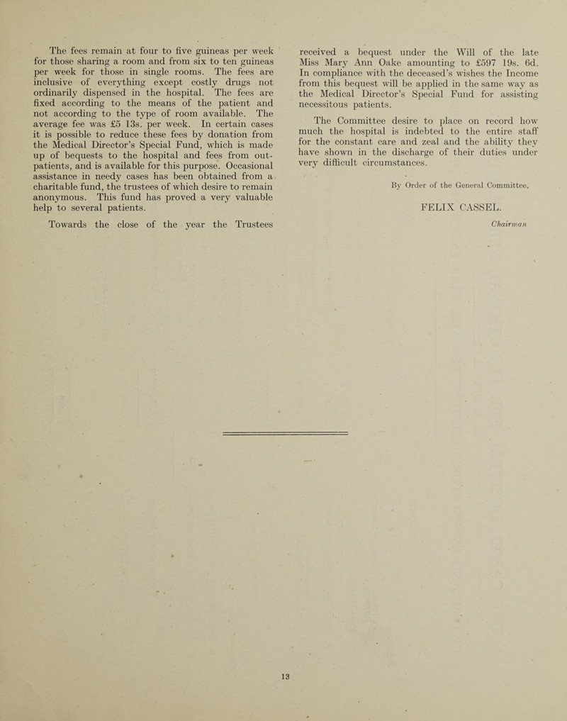 The fees remain at four to five guineas per week for those sharing a room and from six to ten guineas per week for those in single rooms. The fees are inclusive of everything except costly drugs not ordinarily dispensed in the hospital. The fees are fixed according to the means of the patient and not according to the type of room available. The average fee was £5 13s. per week. In certain cases it is possible to reduce these fees by donation from the Medical Director’s Special Fund, which is made up of bequests to the hospital and fees from out¬ patients, and is available for this purpose. Occasional assistance in needy cases has been obtained from a charitable fund, the trustees of which desire to remain anonymous. This fund has proved a very valuable help to several patients. Towards the close of the year the Trustees received a bequest under the Will of the late Miss Mary Ann Oake amounting to £597 19s. 6d. In compliance with the deceased’s wishes the Income from this bequest will be applied in the same way as the Medical Director’s Special Fund for assisting necessitous patients. The Committee desire to place on record how much the hospital is indebted to the entire staff for the constant care and zeal and the ability they have shown in the discharge of their duties under very difficult circumstances. By Order of the General Committee, FELIX CASSEL. Chairman