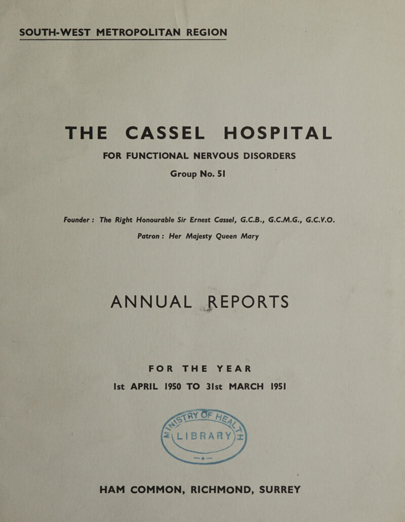 SOUTH-WEST METROPOLITAN REGION THE CASSEL HOSPITAL FOR FUNCTIONAL NERVOUS DISORDERS Group No. 51 Founder : The Right Honourable Sir Ernest Cassel, G.C.B., G.C.M.G., G.C.V.O. Patron : Her Majesty Queen Mary ANNUAL REPORTS • 0 FOR THE YEAR 1st APRIL 1950 TO 31st MARCH 1951 HAM COMMON, RICHMOND, SURREY