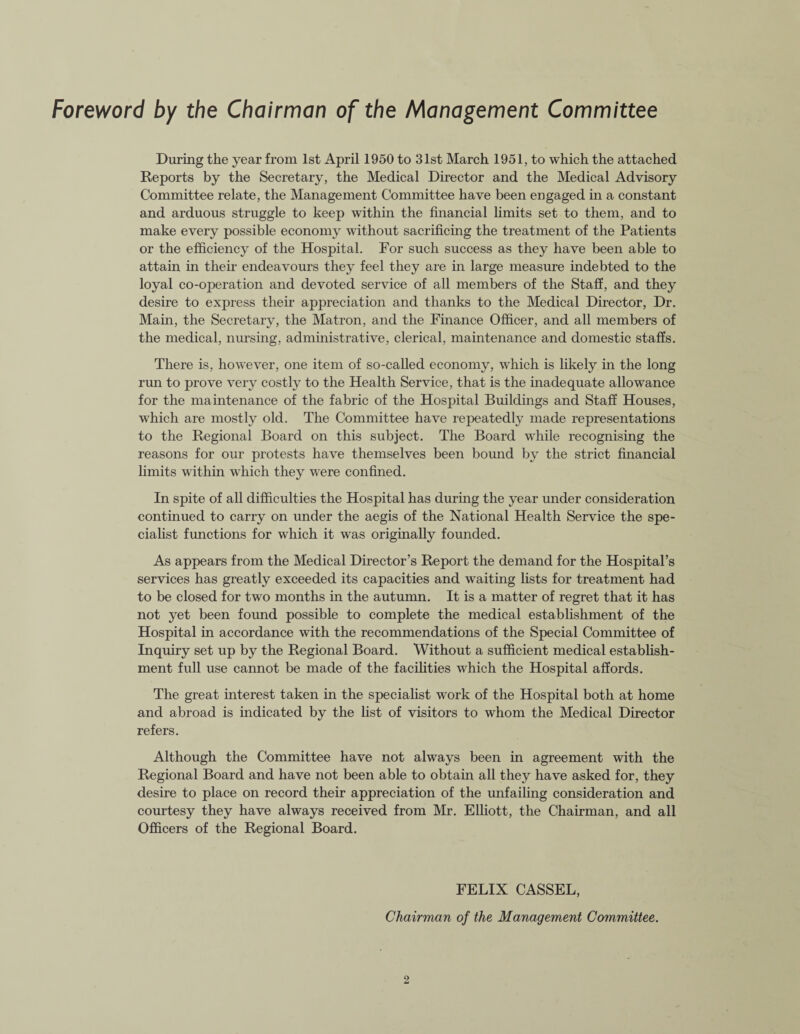 Foreword by the Chairman of the Management Committee During the year from 1st April 1950 to 31st March 1951, to which the attached Reports by the Secretary, the Medical Director and the Medical Advisory Committee relate, the Management Committee have been engaged in a constant and arduous struggle to keep within the financial limits set to them, and to make every possible economy without sacrificing the treatment of the Patients or the efficiency of the Hospital. For such success as they have been able to attain in their endeavours they feel they are in large measure indebted to the loyal co-operation and devoted service of all members of the Staff, and they desire to express their appreciation and thanks to the Medical Director, Dr. Main, the Secretary, the Matron, and the Finance Officer, and all members of the medical, nursing, administrative, clerical, maintenance and domestic staffs. There is, however, one item of so-called economy, which is likely in the long run to prove very costly to the Health Service, that is the inadequate allowance for the maintenance of the fabric of the Hospital Buildings and Staff Houses, which are mostly old. The Committee have repeatedly made representations to the Regional Board on this subject. The Board while recognising the reasons for our protests have themselves been bound by the strict financial limits within which they were confined. In spite of all difficulties the Hospital has during the year under consideration continued to carry on under the aegis of the National Health Service the spe¬ cialist functions for which it was originally founded. As appears from the Medical Director’s Report the demand for the Hospital’s services has greatly exceeded its capacities and waiting lists for treatment had to be closed for two months in the autumn. It is a matter of regret that it has not yet been found possible to complete the medical establishment of the Hospital in accordance with the recommendations of the Special Committee of Inquiry set up by the Regional Board. Without a sufficient medical establish¬ ment full use cannot be made of the facilities which the Hospital affords. The great interest taken in the specialist work of the Hospital both at home and abroad is indicated by the list of visitors to whom the Medical Director refers. Although the Committee have not always been in agreement with the Regional Board and have not been able to obtain all they have asked for, they desire to place on record their appreciation of the unfailing consideration and courtesy they have always received from Mr. Elliott, the Chairman, and all Officers of the Regional Board. FELIX CASSEL, Chairman of the Management Committee.