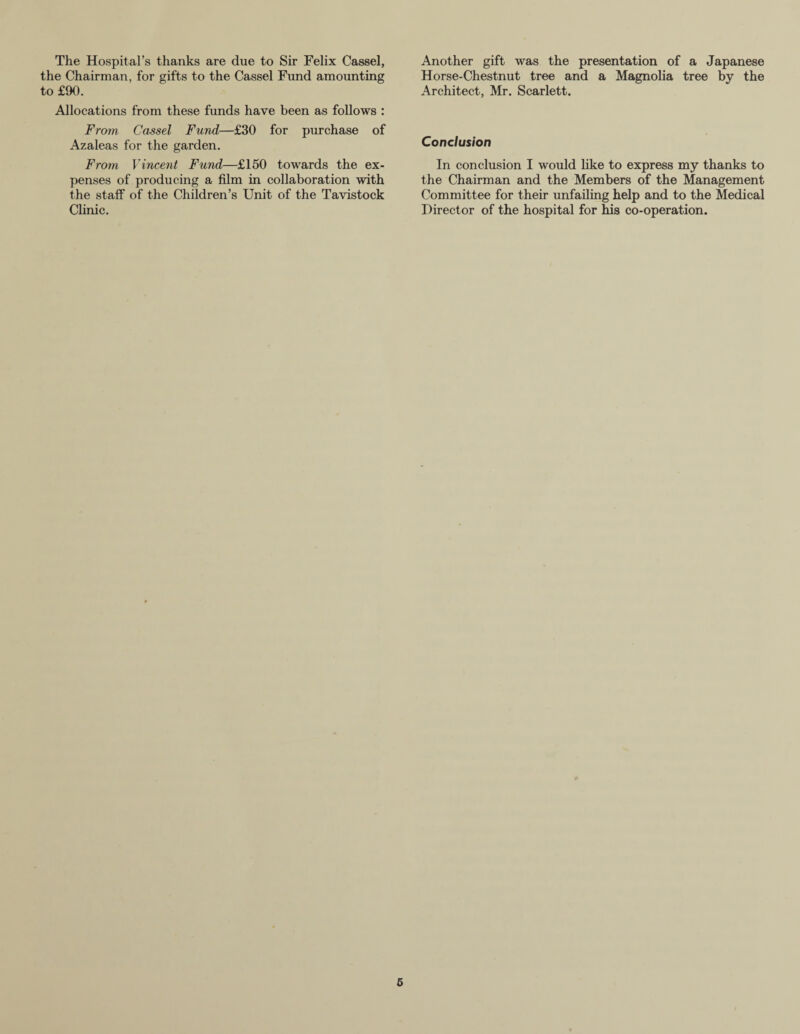 The Hospital’s thanks are due to Sir Felix Cassel, the Chairman, for gifts to the Cassel Fund amounting to £90. Allocations from these funds have been as follows : From Cassel Fund—£30 for purchase of Azaleas for the garden. From Vincent Fund—£150 towards the ex¬ penses of producing a film in collaboration with the staff of the Children’s Unit of the Tavistock Clinic. Another gift was the presentation of a Japanese Horse-Chestnut tree and a Magnolia tree by the Architect, Mr. Scarlett. Conclusion In conclusion I would like to express my thanks to the Chairman and the Members of the Management Committee for their unfailing help and to the Medical Director of the hospital for his co-operation.