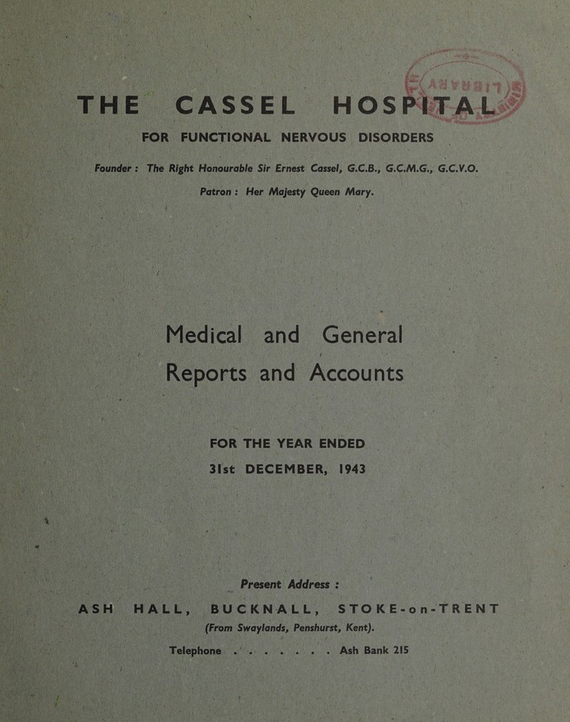 THE Founder ASH CASSEL HOSPITAL FOR FUNCTIONAL NERVOUS DISORDERS ; The Right Honourable Sir Ernest Cassel, G.C.B., G.C.M.G., G.C.V.O. Patron : Her Majesty Queen Mary. Medical and General Reports and Accounts FOR THE YEAR ENDED 31st DECEMBER, 1943 Present Address : HALL, BUCKNALL, S T O K E - o n - T R E N T (From Swaylands, Penshurst, Kent). Telephone . Ash Bank 215