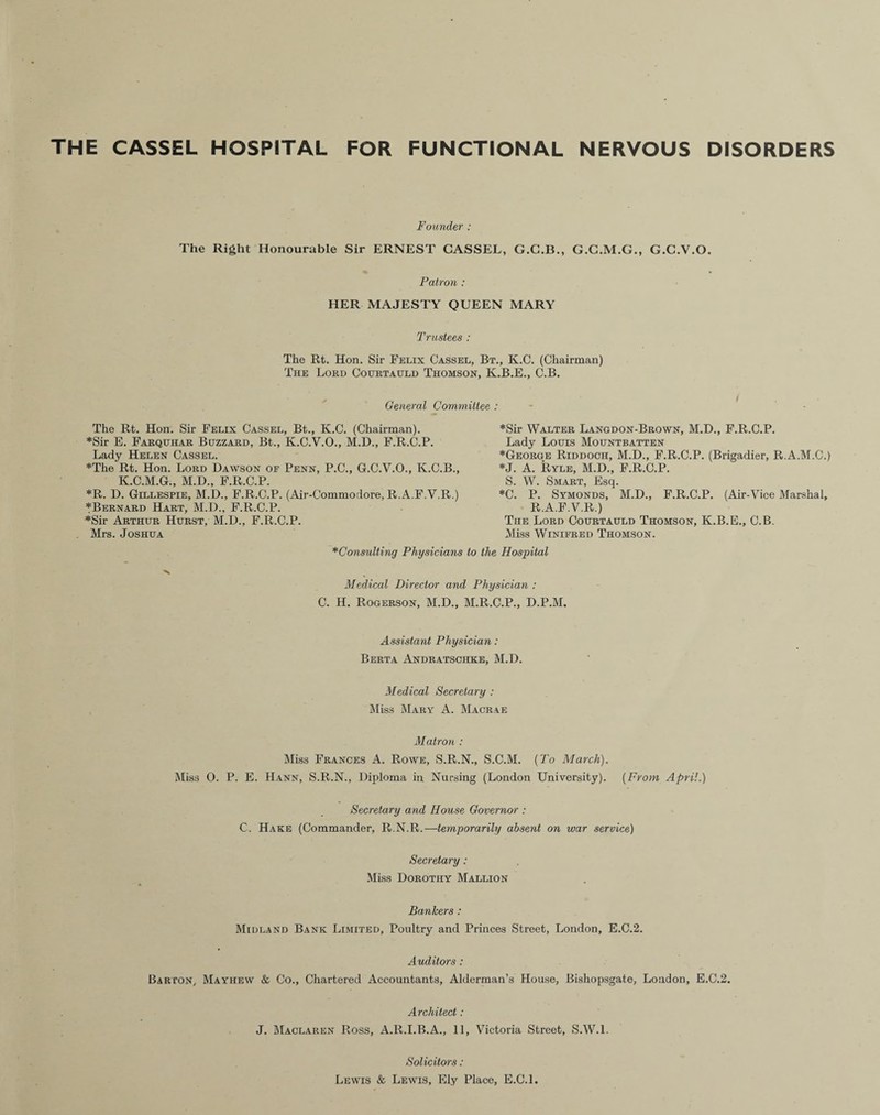 THE CASSEL HOSPITAL FOR FUNCTIONAL NERVOUS DISORDERS Founder : The Right Honourable Sir ERNEST CASSEL, G.C.B., G.C.M.G., G.C.V.O. Patron : HER MAJESTY QUEEN MARY Trustees : The Rt. Hon. Sir Felix Cassel, Bt., K.C. (Chairman) The Lord Courtauld Thomson, K.B.E., C.B. General Committee : The Rt. Hon. Sir Felix Cassel, Bt., K.C. (Chairman). *Sir E. Farquhar Buzzard, Bt., K.C.V.O., M.D., F.R.C.P. Lady Helen Cassel. *The Rt. Hon. Lord Dawson of Penn, P.C., G.C.V.O., K.C.B., K.C.M.G., M.D., F.R.C.P. *R. D. Gillespie, M.D., F.R.C.P. (Air-Commodore, R.A.F.V.R.) *Bernard Hart, M.D., F.R.C.P. *Sir Arthur Hurst, M.D., F.R.C.P. Mrs. Joshua *Consulting Physicians Medical Director and C. H. Rogerson, M.D., ] *Sir Walter Langdon-Brown, M.D., F.R.C.P. Lady Louis Mountbatten *George Riddooh, M.D., F.R.C.P. (Brigadier, R.A.M.C.) *J. A. Ryle, M.D., F.R.C.P. S. W. Smart, Esq. *C. P. Symonds, M.D., F.R.C.P. (Air-Vice Marshal, R.A.F.V.R.) The Lord Courtauld Thomson, K.B.E., C.B. Miss Winifred Thomson. to the Hospital Physician : Vl.R.C.P., D.P.M. Assistant Physician: Berta Andratschke, M.D. Medical Secretary : Miss Mary A. Macrae Matron : Miss Frances A. Rowe, S.R.N., S.C.M. {To March). Miss 0. P. E. Hann, S.R.N., Diploma in Nursing (London University). (From April.) Secretary and House Governor : C. Hake (Commander, R.N.R.—temporarily absent on war service) Secretary: Miss Dorothy Mallion Bankers : Midland Bank Limited, Poultry and Princes Street, London, E.C.2. Auditors: Barton, Mayhew & Co., Chartered Accountants, Alderman’s House, Bishopsgate, London, E.C.2. Architect: J. Maclaren Ross, A.R.I.B.A., 11, Victoria Street, S.W.l. Solicitors: Lewis & Lewis, Ely Place, E.C.L