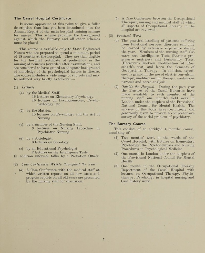 The Cassel Hospital Certificate It seems opportune at this point to give a fuller description than has yet been introduced into the Annual Report of the main hospital training scheme for nurses. This scheme provides the background against which the Bursary and all other schemes must be placed. This course is available only to State Registered Nurses who are prepared to spend a minimum period of 18 months at the hospital. They are then eligible for the hospital certificate of proficiency in the nursing of neuroses (awarded after examination), and are considered to have gained an adequate background of knowledge of the psychological factors in disease. The course includes a wide range of subjects and may be outlined very briefly as follows :— (1) Lectures (a) by the Medical Staff. 16 lectures on Elementary Psychology. 16 lectures on Psychoneuroses, Psycho¬ pathology, etc. (b) by the Matron. 10 lectures on Psychology and the Art of Nursing. (c) by a member of the Nursing Staff. 3 lectures on Nursing Procedure in Psychiatric Nursing. (d) by a Sociologist. 8 lectures on Sociology. (e) by an Educational Psychologist. 2 lectures on the Intelligence Tests. In addition informal talks by a Probation Officer. (2) Case Conferences Weekly throughout the Year (a) A Case Conference with the medical staff at » which written reports on all new cases and progress reports on all old cases are presented by the nursing staff for discussion. (b) A Case Conference between the Occupational Therapist, nursing and medical staff at which all aspects of Occupational Therapy in the hospital are reviewed. . (3) Practical Work (a) The practical handling of patients suffering from functional nervous disorders can only be learned by extensive experience during the year. Members of the nursing staff also carry out Intelligence Tests (Raven’s pro¬ gressive matrices) and Personality Tests, (Harrower - Erickson modification of Ror¬ schach’s test) and learn the elements of Occupational Therapy. In addition, experi¬ ence is gained in the use of electric convulsion therapy, modified insulin therapy, continuous narcosis and narco-analysis. (b) Outside the Hospital. During the past year the Trustees of the Cassel Bursaries have made available to each member of the nursing staff one month’s field work in London under the auspices of the Provisional National Council for Mental Health. The services of this body have been freely and generously given to provide a comprehensive survey of the social problem of psychiatry. The Bursary Course This consists of an abridged 4 months’ course, consisting of :— (1) Two months’ work in the wards of the Cassel Hospital, with lectures on Elementary Psychology, the Psychoneuroses and Nursing Procedures in Psychological Medicine. (2) One month in London under the auspices of the Provisional National Council for Mental Health. (3) One month in the Occupational Therapy Department of the Cassel Hospital with lectures on Occupational Therapy, Physio¬ therapy, Psychology in hospital nursing and Case history work.