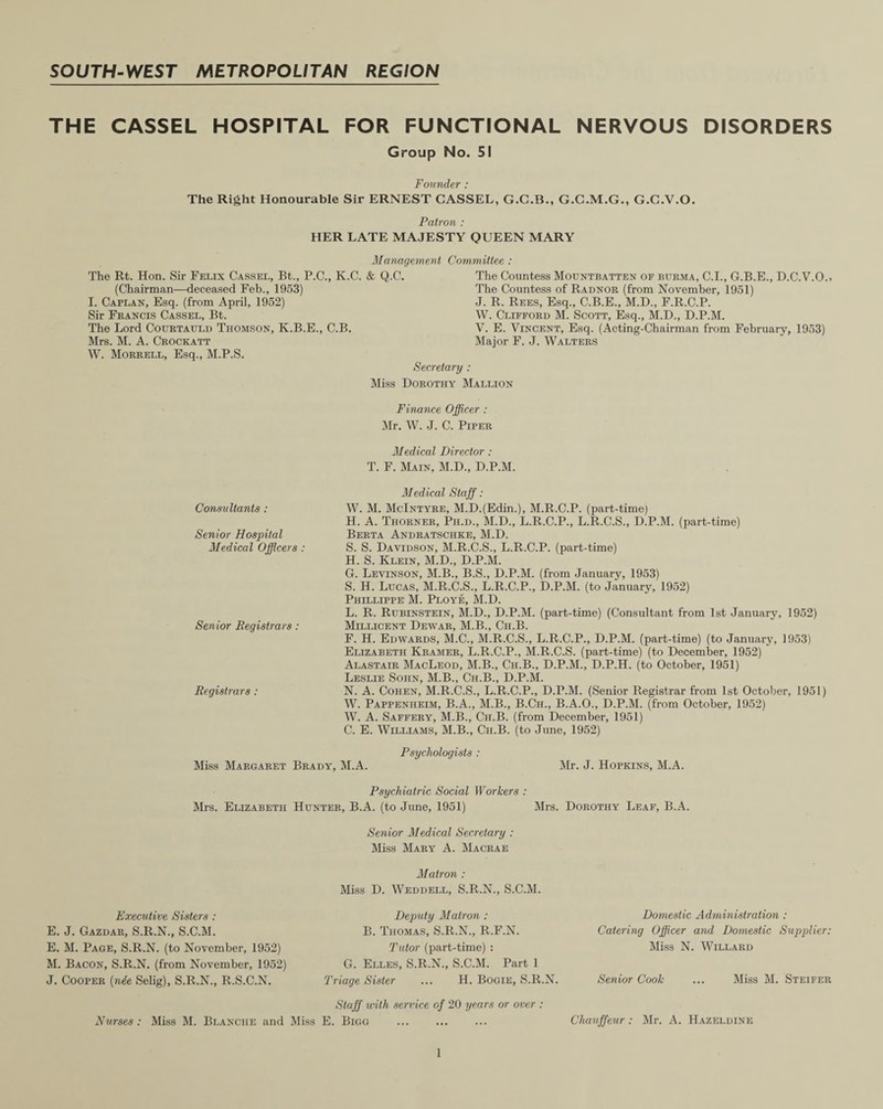 THE CASSEL HOSPITAL FOR FUNCTIONAL NERVOUS DISORDERS Group No. 51 Founder : The Right Honourable Sir ERNEST CASSEL, G.C.B., G.C.M.G., G.C.V.O. Patron : HER LATE MAJESTY QUEEN MARY Management Committee : The Rt. Hon. Sir Felix Cassel, Bt., P.C., K.C. & Q.C. The Countess Mountbatten of Burma, C.I., G.B.E., D.C.V.O.> (Chairman—deceased Feb., 1953) The Countess of Radnor (from November, 1951) I. Caplan, Esq. (from April, 1952) J. R. Rees, Esq., C.B.E., M.D., F.R.C.P. Sir Francis Cassel, Bt. W. Clifford M. Scott, Esq., M.D., D.P.M. The Lord Courtauld Thomson, K.B.E., C.B. V. E. Vincent, Esq. (Acting-Chairman from February, 1953) Mrs. M. A. Crockatt Major F. J. Walters W. Morrell, Esq., M.P.S. Secretary : Miss Dorothy Mallion Finance Officer : Mr. W. J. C. Piper Medical Director : T. F. Main, M.D., D.P.M. Medical Staff : W. M. McIntyre, M.D.(Edin.), M.R.C.P. (part-time) H. A. Thorner, Ph.d., M.D., L.R.C.P., L.R.C.S., D.P.M. (part-time) Berta Andratschke, M.D. S. S. Davidson, M.R.C.S., L.R.C.P. (part-time) H. S. Klein, M.D., D.P.M. G. Levinson, M.B., B.S., D.P.M. (from January, 1953) S. H. Lucas, M.R.C.S., L.R.C.P., D.P.M. (to January, 1952) Phillippe M. Ploye, M.D. L. R. Rubinstein, M.D., D.P.M. (part-time) (Consultant from 1st January, 1952) Millicent Dewar, M.B., Ch.B. F. H. Edwards, M.C., M.R.C.S., L.R.C.P., D.P.M. (part-time) (to January, 1953) Elizabeth Kramer, L.R.C.P., M.R.C.S. (part-time) (to December, 1952) Alastair MacLeod, M.B., Ch.B., D.P.M., D.P.H. (to October, 1951) Leslie Soiin, M.B., Ch.B., D.P.M. N. A. Cohen, M.R.C.S., L.R.C.P., D.P.M. (Senior Registrar from 1st October, 1951) W. Pappenheim, B.A., M.B., B.Ch., B.A.O., D.P.M. (from October, 1952) W. A. Saffery, M.B., Ch.B. (from December, 1951) C. E. Williams, M.B., Ch.B. (to June, 1952) Psychologists : Miss Margaret Brady, M.A. Mr. J. Hopkins, M.A. Consultants : Senior Flospital Medical Officers : Senior Registrars: Registrars : Psychiatric Social Workers : Mrs. Elizabeth Hunter, B.A. (to June, 1951) Mrs. Dorothy Leaf, B.A. Executive Sisters : E. J. Gazdar, S.R.N., S.C.M. E. M. Page, S.R.N. (to November, 1952) M. Bacon, S.R.N. (from November, 1952) J. Cooper {nde Selig), S.R.N., R.S.C.N. Nurses : Miss M. Blanche and Senior Medical Secretary : Miss Mary A. Macrae Matron : Miss D. Weddell, S.R.N., S.C.M. Deputy Matron : B. Thomas, S.R.N., R.F.N. Tutor (part-time) : G. Elles, S.R.N., S.C.M. Part 1 Triage Sister ... H. Bogie, S.R.N. Staff with service of 20 years or over : E. Bigg . Domestic Administration : Catering Officer and Domestic Supplier: Miss N. Willard Senior Cook ... Miss M. Steifer Chauffeur : Mr. A. Hazeldine