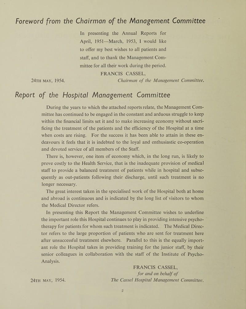 Foreword from the Chairman of the Management Committee In presenting the Annual Reports for April, 1951—March, 1953, I would like to offer my best wishes to all patients and staff, and to thank the Management Com¬ mittee for all their work during the period. FRANCIS CASSEL, 24th may, 1954. Chairman of the Management Committee. Report of the Hospital Management Committee During the years to which the attached reports relate, the Management Com¬ mittee has continued to be engaged in the constant and arduous struggle to keep within the financial limits set it and to make increasing economy without sacri¬ ficing the treatment of the patients and the efficiency of the Hospital at a time when costs are rising. For the success it has been able to attain in these en¬ deavours it feels that it is indebted to the loyal and enthusiastic co-operation and devoted service of all members of the Staff. There is, however, one item of economy which, in the long run, is likely to prove costly to the Health Service, that is the inadequate provision of medical staff to provide a balanced treatment of patients while in hospital and subse¬ quently as out-patients following their discharge, until such treatment is no longer necessary. The great interest taken in the specialised work of the Hospital both at home and abroad is continuous and is indicated by the long list of visitors to whom the Medical Director refers. In presenting this Report the Management Committee wishes to underline the important role this Hospital continues to play in providing intensive psycho¬ therapy for patients for whom such treatment is indicated. The Medical Direc¬ tor refers to the large proportion of patients who are sent for treatment here after unsuccessful treatment elsewhere. Parallel to this is the equally import¬ ant role the Hospital takes in providing training for the junior staff, by their senior colleagues in collaboration with the staff of the Institute of Psycho- Analysis. FRANCIS CASSEL, for and on behalf of 24th may, 1954. The Cassel Hospital Management Committee.