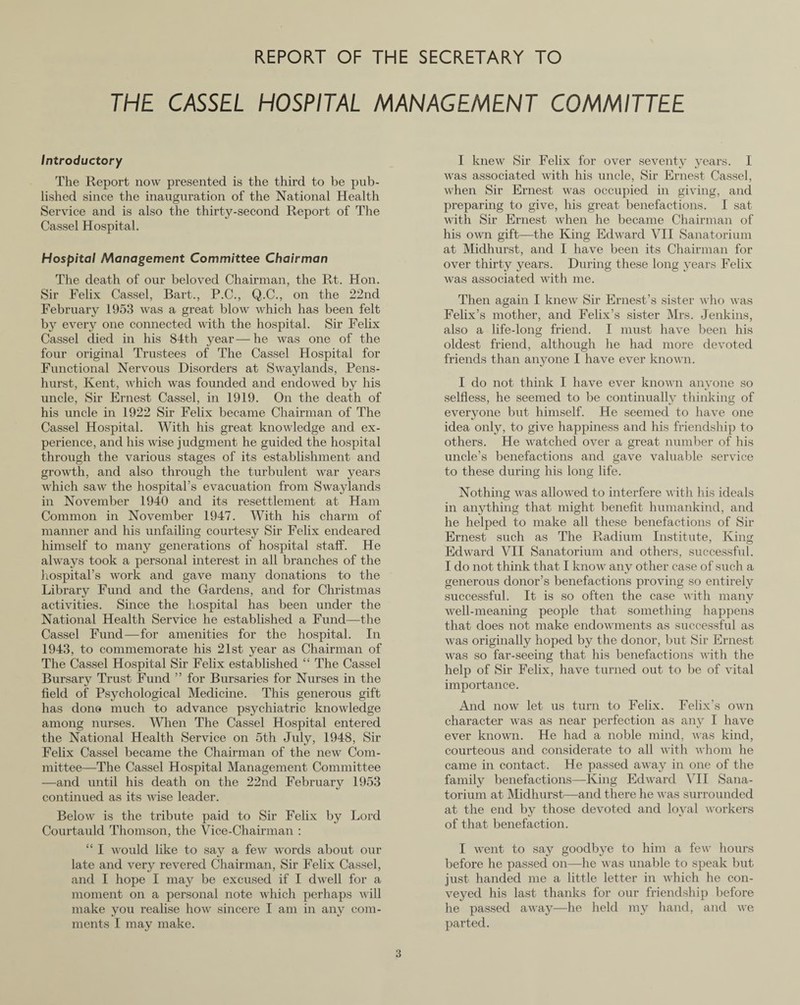 REPORT OF THE SECRETARY TO THE CASSEL HOSPITAL MANAGEMENT COMMITTEE Introductory The Report now presented is the third to be pub¬ lished since the inauguration of the National Health Service and is also the thirty-second Report of The Cassel Hospital. Hospital Management Committee Chairman The death of our beloved Chairman, the Rt. Hon. Sir Felix Cassel, Bart., P.C., Q.C., on the 22nd February 1953 was a great blow which has been felt by every one connected with the hospital. Sir Felix Cassel died in his 84th year—he was one of the four original Trustees of The Cassel Hospital for Functional Nervous Disorders at Swaylands, Pens- liurst, Kent, which was founded and endowed by his uncle, Sir Ernest Cassel, in 1919. On the death of his uncle in 1922 Sir Felix became Chairman of The Cassel Hospital. With his great knowledge and ex¬ perience, and his wise judgment he guided the hospital through the various stages of its establishment and growth, and also through the turbulent war years which saw the hospital’s evacuation from Swaylands in November 1940 and its resettlement at Ham Common in November 1947. With his charm of manner and his unfailing courtesy Sir Felix endeared himself to many generations of hospital staff. He always took a personal interest in all branches of the hospital's work and gave many donations to the Library Fund and the Gardens, and for Christmas activities. Since the hospital has been under the National Health Service he established a Fund—the Cassel Fund—for amenities for the hospital. In 1943, to commemorate his 21st year as Chairman of The Cassel Hospital Sir Felix established “ The Cassel Bursary Trust Fund ” for Bursaries for Nurses in the field of Psychological Medicine. This generous gift has done much to advance psychiatric knowledge among nurses. When The Cassel Hospital entered the National Health Service on 5th July, 1948, Sir Felix Cassel became the Chairman of the new Com¬ mittee—The Cassel Hospital Management Committee —and until his death on the 22nd February 1953 continued as its wise leader. Below is the tribute paid to Sir Felix by Lord Courtauld Thomson, the Vice-Chairman : “ I would like to say a few words about our late and very revered Chairman, Sir Felix Cassel, and I hope I may be excused if I dwell for a moment on a personal note which perhaps will make you realise how sincere I am in any com¬ ments I may make. I knew Sir Felix for over seventy years. I was associated with his uncle, Sir Ernest Cassel, when Sir Ernest was occupied in giving, and preparing to give, his great benefactions. I sat with Sir Ernest when he became Chairman of his own gift—the King Edward VII Sanatorium at Midhurst, and I have been its Chairman for over thirty years. During these long years Felix was associated with me. Then again I knew Sir Ernest’s sister who was Felix’s mother, and Felix’s sister Mrs. Jenkins, also a life-long friend. I must have been his oldest friend, although he had more devoted friends than anyone I have ever known. I do not think I have ever known anyone so selfless, he seemed to be continually thinking of everyone but himself. He seemed to have one idea only, to give happiness and his friendship to others. He watched over a great number of his uncle’s benefactions and gave valuable service to these during his long life. Nothing was allowed to interfere with his ideals in anything that might benefit humankind, and he helped to make all these benefactions of Sir Ernest such as The Radium Institute, King Edward VII Sanatorium and others, successful. I do not think that I know any other case of such a generous donor’s benefactions proving so entirely successful. It is so often the case with many well-meaning people that something happens that does not make endowments as successful as was originally hoped by the donor, but Sir Ernest was so far-seeing that his benefactions with the help of Sir Felix, have turned out to be of vital importance. And now let us turn to Felix. Felix’s own character was as near perfection as any I have ever known. He had a noble mind, was kind, courteous and considerate to all with whom he came in contact. He passed away in one of the family benefactions—King Edward VII Sana¬ torium at Midhurst—and there he was surrounded at the end by those devoted and loyal workers of that benefaction. I went to say goodbye to him a few hours before he passed on—he was unable to speak but just handed me a little letter in which he con¬ veyed his last thanks for our friendship before he passed away—he held my hand, and we parted.