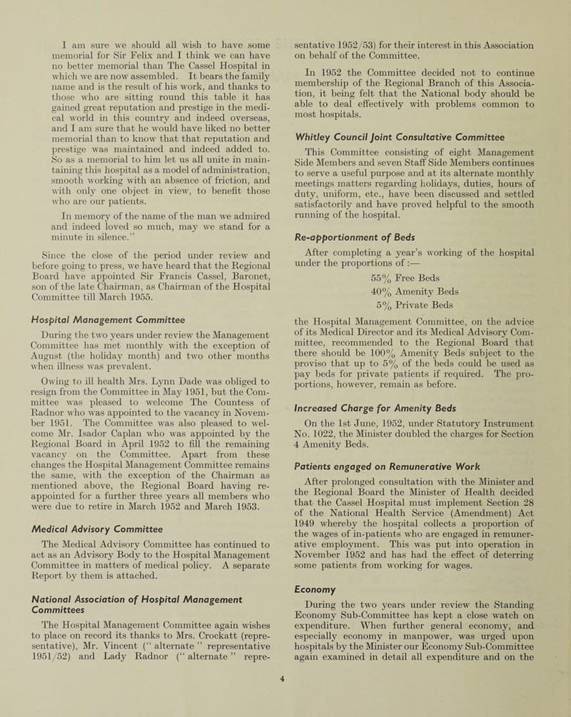 I am sure we should all wish to have some memorial for Sir Felix and I think we can have no better memorial than The Cassel Hospital in which we are now assembled. It bears the family name and is the result of his work, and thanks to those who are sitting round this table it has gained great reputation and prestige in the medi¬ cal world in this country and indeed overseas, and I am sure that he would have liked no better memorial than to know that that reputation and prestige was maintained and indeed added to. So as a memorial to him let us all unite in main¬ taining this hospital as a model of administration, smooth working with an absence of friction, and with only one object in view, to benefit those who are our patients. In memory of the name of the man we admired and indeed loved so much, may we stand for a minute in silence.” Since the close of the period under review and before going to press, we have heard that the Regional Board have appointed Sir Francis Cassel, Baronet, son of the late Chairman, as Chairman of the Hospital Committee till March 1955. Hospital Management Committee During the two years under review the Management Committee has met monthly with the exception of August (the holiday month) and two other months when illness was prevalent. Owing to ill health Mrs. Lynn Dade was obliged to resign from the Committee in May 1951, but the Com¬ mittee was pleased to welcome The Countess of Radnor who was appointed to the vacancy in Novem¬ ber 1951. The Committee was also pleased to wel¬ come Mr. Isador Caplan who was appointed by the Regional Board in April 1952 to fill the remaining vacancy on the Committee. Apart from these changes the Hospital Management Committee remains the same, with the exception of the Chairman as mentioned above, the Regional Board having re¬ appointed for a further three years all members who were due to retire in March 1952 and March 1953. Medical Advisory Committee The Medical Advisory Committee has continued to act as an Advisory Body to the Hospital Management Committee in matters of medical policy. A separate Report by them is attached. National Association of Hospital Management Committees The Hospital Management Committee again wishes to place on record its thanks to Mrs. Crockatt (repre¬ sentative), Mr. Vincent (“ alternate ” representative 1951/52) and Lady Radnor (“alternate” repre¬ sentative 1952/53) for their interest in this Association on behalf of the Committee. In 1952 the Committee decided not to continue membership of the Regional Branch of this Associa¬ tion, it being felt that the National body should be able to deal effectively with problems common to most hospitals. Whitley Council Joint Consultative Committee This Committee consisting of eight Management Side Members and seven Staff Side Members continues to serve a useful purpose and at its alternate monthly meetings matters regarding holidays, duties, hours of duty, uniform, etc., have been discussed and settled satisfactorily and have proved helpful to the smooth running of the hospital. Re-apportionment of Beds After completing a year’s working of the hospital under the proportions of :— 55% Free Beds 40% Amenity Beds 5% Private Beds the Hospital Management Committee, on the advice of its Medical Director and its Medical Advisory Com¬ mittee, recommended to the Regional Board that there should be 100% Amenity Beds subject to the proviso that up to 5% of the beds could be used as pay beds for private patients if required. The pro¬ portions, however, remain as before. Increased Charge for Amenity Beds On the 1st June, 1952, under Statutory Instrument No. 1022, the Minister doubled the charges for Section 4 Amenity Beds. Patients engaged on Remunerative Work After prolonged consultation with the Minister and the Regional Board the Minister of Health decided that the Cassel Hospital must implement Section 28 of the National Health Service (Amendment) Act 1949 whereby the hospital collects a proportion of the wages of in-patients who are engaged in remuner¬ ative employment. This was put into operation in November 1952 and has had the effect of deterring some patients from working for wages. Economy During the two years under review the Standing Economy Sub-Committee has kept a close watch on expenditure. When further general economy, and especially economy in manpower, was urged upon hospitals by the Minister our Economy Sub-Committee again examined in detail all expenditure and on the
