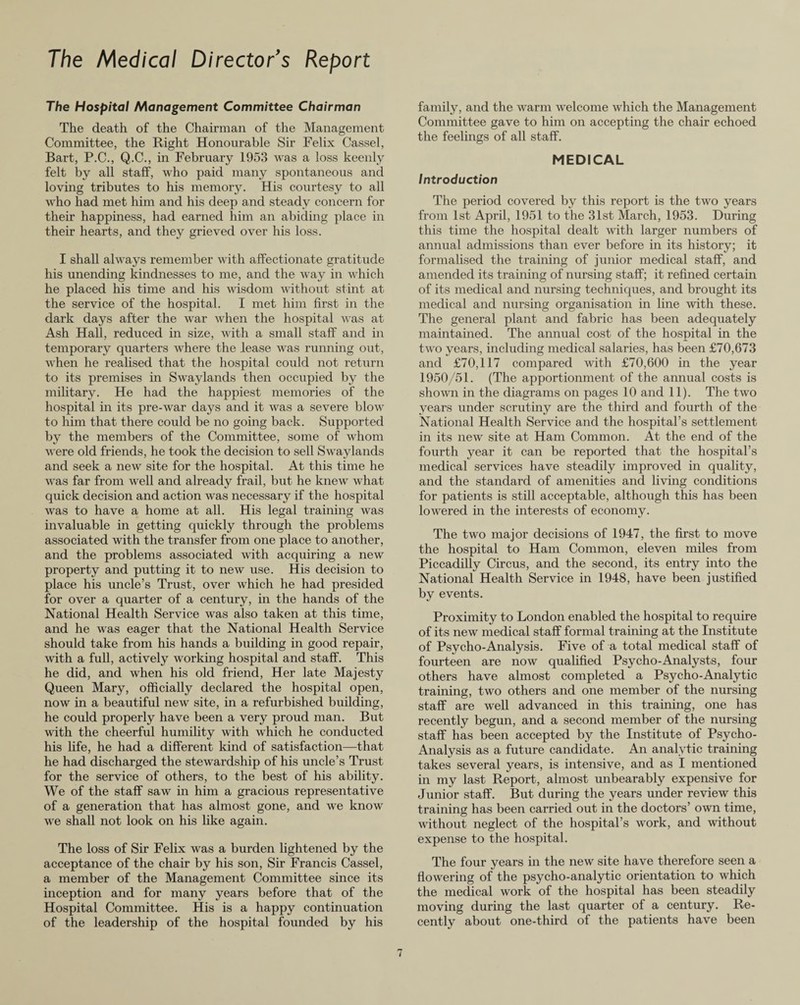 The Medical Director’s Report The Hospital Management Committee Chairman The death of the Chairman of the Management Committee, the Right Honourable Sir Felix Cassel, Bart, P.C., Q.C., in February 1953 was a loss keenly felt by all staff, who paid many spontaneous and loving tributes to his memory. His courtesy to all who had met him and his deep and steady concern for their happiness, had earned him an abiding place in their hearts, and they grieved over his loss. I shall always remember with affectionate gratitude his unending kindnesses to me, and the way in which he placed his time and his wisdom without stint at the service of the hospital. I met him first in the dark days after the war when the hospital was at Ash Hall, reduced in size, with a small staff and in temporary quarters where the lease was running out, when he realised that the hospital could not return to its premises in Swaylands then occupied by the military. He had the happiest memories of the hospital in its pre-war days and it was a severe blow to him that there could be no going back. Supported by the members of the Committee, some of whom were old friends, he took the decision to sell Swaylands and seek a new site for the hospital. At this time he was far from well and already frail, but he knew what quick decision and action was necessary if the hospital was to have a home at all. His legal training was invaluable in getting quickly through the problems associated with the transfer from one place to another, and the problems associated with acquiring a new property and putting it to new use. His decision to place his uncle’s Trust, over which he had presided for over a quarter of a century, in the hands of the National Health Service was also taken at this time, and he was eager that the National Health Service should take from his hands a building in good repair, with a full, actively working hospital and staff. This he did, and when his old friend, Her late Majesty Queen Mary, officially declared the hospital open, now in a beautiful new site, in a refurbished building, he could properly have been a very proud man. But with the cheerful humility with which he conducted his life, he had a different kind of satisfaction—that he had discharged the stewardship of his uncle’s Trust for the service of others, to the best of his ability. We of the staff saw in him a gracious representative of a generation that has almost gone, and we know we shall not look on his like again. The loss of Sir Felix was a burden lightened by the acceptance of the chair by his son, Sir Francis Cassel, a member of the Management Committee since its inception and for many years before that of the Hospital Committee. His is a happy continuation of the leadership of the hospital founded by his family, and the warm welcome which the Management Committee gave to him on accepting the chair echoed the feelings of all staff. MEDICAL Introduction The period covered by this report is the two years from 1st Api’il, 1951 to the 31st March, 1953. During this time the hospital dealt with larger numbers of annual admissions than ever before in its history; it formalised the training of junior medical staff, and amended its training of nursing staff; it refined certain of its medical and nursing techniques, and brought its medical and nursing organisation in line with these. The general plant and fabric has been adequately maintained. The annual cost of the hospital in the two years, including medical salaries, has been £70,673 and £70,117 compared with £70,600 in the year 1950/51. (The apportionment of the annual costs is shown in the diagrams on pages 10 and 11). The two years under scrutiny are the third and fourth of the National Health Service and the hospital’s settlement in its new site at Ham Common. At the end of the fourth year it can be reported that the hospital’s medical services have steadily improved in quality, and the standard of amenities and living conditions for patients is still acceptable, although this has been lowered in the interests of economy. The two major decisions of 1947, the first to move the hospital to Ham Common, eleven miles from Piccadilly Circus, and the second, its entry into the National Health Service in 1948, have been justified by events. Proximity to London enabled the hospital to require of its new medical staff formal training at the Institute of Psycho-Analysis. Five of a total medical staff of fourteen are now qualified Psycho-Analysts, four others have almost completed a Psycho-Analytic training, two others and one member of the nursing staff are well advanced in this training, one has recently begun, and a second member of the nursing staff has been accepted by the Institute of Psycho- Analysis as a future candidate. An analytic training takes several years, is intensive, and as I mentioned in my last Report, almost unbearably expensive for Junior staff. But during the years under review this training has been carried out in the doctors’ own time, without neglect of the hospital’s work, and without expense to the hospital. The four years in the new site have therefore seen a flowering of the psycho-analytic orientation to which the medical work of the hospital has been steadily moving during the last quarter of a century. Re¬ cently about one-third of the patients have been