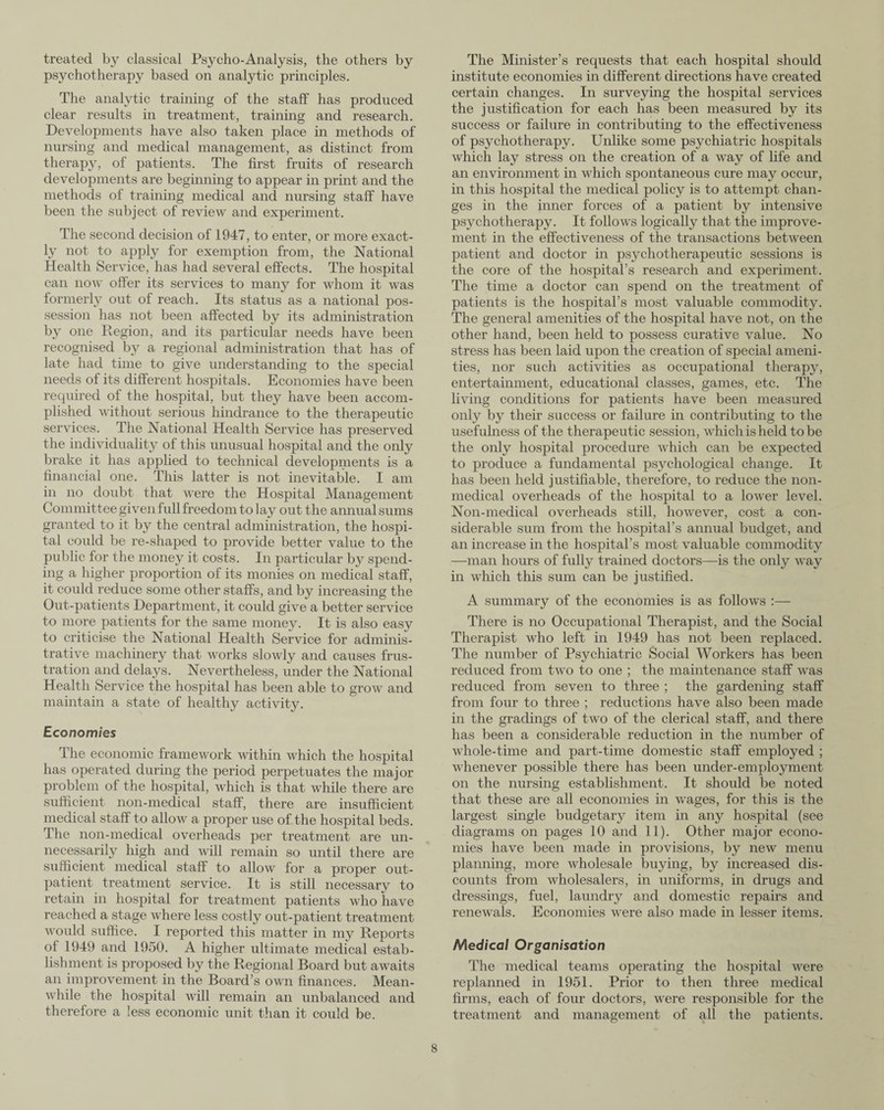 treated by classical Psycho-Analysis, the others by psychotherapy based on analytic principles. The analytic training of the staff has produced clear results in treatment, training and research. Developments have also taken place in methods of nursing and medical management, as distinct from therapy, of patients. The first fruits of research developments are beginning to appear in print and the methods of training medical and nursing staff have been the subject of review and experiment. The second decision of 1947, to enter, or more exact¬ ly not to apply for exemption from, the National Health Service, has had several effects. The hospital can now offer its services to many for whom it was formerly out of reach. Its status as a national pos¬ session has not been affected by its administration by one Region, and its particular needs have been recognised by a regional administration that has of late had time to give understanding to the special needs of its different hospitals. Economies have been required of the hospital, but they have been accom¬ plished without serious hindrance to the therapeutic services. The National Health Service has preserved the individuality of this unusual hospital and the only brake it has applied to technical developments is a financial one. This latter is not inevitable. I am in no doubt that were the Hospital Management Committee given full freedom to lay out the annual sums granted to it by the central administration, the hospi¬ tal could be re-shaped to provide better value to the public for the money it costs. In particular by spend¬ ing a higher proportion of its monies on medical staff, it could reduce some other staffs, and by increasing the Out-patients Department, it could give a better service to more patients for the same money. It is also easy to criticise the National Health Service for adminis¬ trative machinery that works slowly and causes frus¬ tration and delays. Nevertheless, under the National Health Service the hospital has been able to grow and maintain a state of healthy activity. Economies The economic framework within which the hospital has operated during the period perpetuates the major problem of the hospital, which is that while there are sufficient non-medical staff, there are insufficient medical staff to allow a proper use of the hospital beds. The non-medical overheads per treatment are un¬ necessarily high and will remain so until there are sufficient medical staff to allow for a proper out¬ patient treatment service. It is still necessary to retain in hospital for treatment patients who have reached a stage where less costly out-patient treatment would suffice. I reported this matter in my Reports of 1949 and 1950. A higher ultimate medical estab¬ lishment is proposed by the Regional Board but awaits an improvement in the Board’s own finances. Mean¬ while the hospital will remain an unbalanced and therefore a less economic unit than it could be. The Minister’s requests that each hospital should institute economies in different directions have created certain changes. In surveying the hospital services the justification for each has been measured by its success or failure in contributing to the effectiveness of psychotherapy. Unlike some psychiatric hospitals which lay stress on the creation of a way of life and an environment in which spontaneous cure may occur, in this hospital the medical policy is to attempt chan¬ ges in the inner forces of a patient by intensive psychotherapy. It follows logically that the improve¬ ment in the effectiveness of the transactions between patient and doctor in psychotherapeutic sessions is the core of the hospital’s research and experiment. The time a doctor can spend on the treatment of patients is the hospital’s most valuable commodity. The general amenities of the hospital have not, on the other hand, been held to possess curative value. No stress has been laid upon the creation of special ameni¬ ties, nor such activities as occupational therapy, entertainment, educational classes, games, etc. The living conditions for patients have been measured only by their success or failure in contributing to the usefulness of the therapeutic session, which is held to be the only hospital procedure which can be expected to produce a fundamental psychological change. It has been held justifiable, therefore, to reduce the non¬ medical overheads of the hospital to a lower level. Non-medical overheads still, however, cost a con¬ siderable sum from the hospital’s annual budget, and an increase in the hospital’s most valuable commodity —man hours of fully trained doctors—is the only way in which this sum can be justified. A summary of the economies is as follows :— There is no Occupational Therapist, and the Social Therapist who left in 1949 has not been replaced. The number of Psychiatric Social Workers has been reduced from two to one ; the maintenance staff was reduced from seven to three ; the gardening staff from four to three ; reductions have also been made in the gradings of two of the clerical staff, and there has been a considerable reduction in the number of whole-time and part-time domestic staff employed ; whenever possible there has been under-employment on the nursing establishment. It should be noted that these are all economies in wages, for this is the largest single budgetary item in any hospital (see diagrams on pages 10 and 11). Other major econo¬ mies have been made in provisions, by new menu planning, more wholesale buying, by increased dis¬ counts from wholesalers, in uniforms, in drugs and dressings, fuel, laundry and domestic repairs and renewals. Economies were also made in lesser items. Medical Organisation The medical teams operating the hospital were replanned in 1951. Prior to then three medical firms, each of four doctors, were responsible for the treatment and management of all the patients.