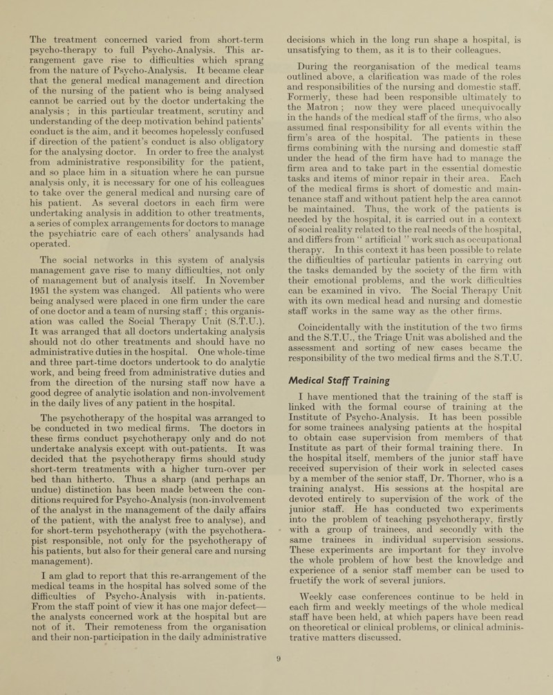 The treatment concerned varied from short-term psycho-therapy to full Psycho-Analysis. This ar¬ rangement gave rise to difficulties which sprang from the nature of Psycho-Analysis. It became clear that the general medical management and direction of the nursing of the patient who is being analysed cannot be carried out by the doctor undertaking the analysis ; in this particular treatment, scrutiny and understanding of the deep motivation behind patients’ conduct is the aim, and it becomes hopelessly confused if direction of the patient’s conduct is also obligatory for the analysing doctor. In order to free the analyst from administrative responsibility for the patient, and so place him in a situation where he can pursue analysis only, it is necessary for one of his colleagues to take over the general medical and nursing care of his patient. As several doctors in each firm were undertaking analysis in addition to other treatments, a series of complex arrangements for doctors to manage the psychiatric care of each others’ analysands had operated. The social networks in this system of analysis management gave rise to many difficulties, not only of management but of analysis itself. In November 1951 the system was changed. All patients who were being analysed were placed in one firm under the care of one doctor and a team of nursing staff ; this organis¬ ation was called the Social Therapy Unit (S.T.U.). It was arranged that all doctors undertaking analysis should not do other treatments and should have no administrative duties in the hospital. One whole-time and three part-time doctors undertook to do analytic work, and being freed from administrative duties and from the direction of the nursing staff now have a good degree of analytic isolation and non-involvement in the daily lives of any patient in the hospital. The psychotherapy of the hospital was arranged to be conducted in two medical firms. The doctors in these firms conduct psychotherapy only and do not undertake analysis except with out-patients. It was decided that the psychotherapy firms should study short-term treatments with a higher turn-over per bed than hitherto. Thus a sharp (and perhaps an undue) distinction has been made between the con¬ ditions required for Psycho-Analysis (non-involvement of the analyst in the management of the daily affairs of the patient, with the analyst free to analyse), and for short-term psychotherapy (with the psychothera¬ pist responsible, not only for the psychotherapy of his patients, but also for their general care and nursing management). I am glad to report that this re-arrangement of the medical teams in the hospital has solved some of the difficulties of Psycho-Analysis with in-patients. From the staff point of view it has one major defect— the analysts concerned work at the hospital but are not of it. Their remoteness from the organisation and their non-participation in the daily administrative decisions which in the long run shape a hospital, is unsatisfying to them, as it is to their colleagues. During the reorganisation of the medical teams outlined above, a clarification was made of the roles and responsibilities of the nursing and domestic staff. Formerty, these had been responsible ultimately to the Matron ; now they were placed unequivocally in the hands of the medical staff of the firms, who also assumed final responsibility for all events within the firm’s area of the hospital. The patients in these firms combining with the nursing and domestic staff under the head of the firm have had to manage the firm area and to take part in the essential domestic tasks and items of minor repair in their area. Each of the medical firms is short of domestic and main¬ tenance staff and without patient help the area cannot be maintained. Thus, the work of the patients is needed by the hospital, it is carried out in a context of social reality related to the real needs of the hospital, and differs from “ artificial ” work such as occupational therapy. In this context it has been possible to relate the difficulties of particular patients in carrying out the tasks demanded by the society of the firm with their emotional problems, and the work difficulties can be examined in vivo. The Social Therapy Unit with its own medical head and nursing and domestic staff wrorks in the same way as the other firms. Coincidentally with the institution of the two firms and the S.T.U., the Triage Unit was abolished and the assessment and sorting of new cases became the responsibility of the two medical firms and the S.T.U. Medical Staff Training I have mentioned that the training of the staff is linked with the formal course of training at the Institute of Psycho-Analysis. It has been possible for some trainees analysing patients at the hospital to obtain case supervision from members of that Institute as part of their formal training there. In the hospital itself, members of the junior staff have received supervision of their work in selected cases by a member of the senior staff, Dr. Thorner, who is a training analyst. His sessions at the hospital are devoted entirely to supervision of the work of the junior staff. He has conducted two experiments into the problem of teaching psychotherapy, firstly with a group of trainees, and secondly with the same trainees in individual supervision sessions. These experiments are important for they involve the whole problem of how best the knowledge and experience of a senior staff member can be used to fructify the work of several juniors. Weekly case conferences continue to be held in each firm and weekly meetings of the whole medical staff have been held, at which papers have been read on theoretical or clinical problems, or clinical adminis¬ trative matters discussed.