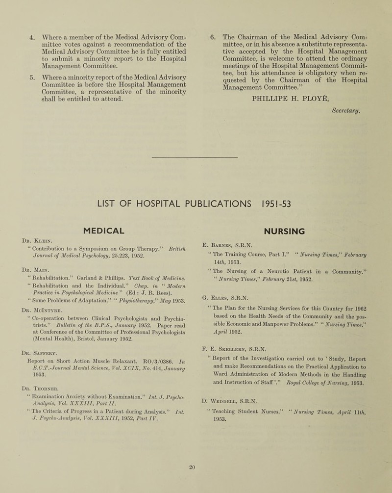 4. Where a member of the Medical Advisory Com¬ mittee votes against a recommendation of the Medical Advisory Committee he is fully entitled to submit a minority report to the Hospital Management Committee. 5. Where a minority report of the Medical Advisory Committee is before the Hospital Management Committee, a representative of the minority shall be entitled to attend. 6. The Chairman of the Medical Advisory Com¬ mittee, or in his absence a substitute representa¬ tive accepted by the Hospital Management Committee, is welcome to attend the ordinary meetings of the Hospital Management Commit¬ tee, but his attendance is obligatory when re¬ quested by the Chairman of the Hospital Management Committee.” PHILLIPE H. PLOYE, Secretary. LIST OF HOSPITAL PUBLICATIONS 1951-53 MEDICAL Dr. Klein. “ Contribution to a Symposium on Group Therapy.” British Journal of Medical Psychology, 25.223, 1952. Dr. Main. “ Rehabilitation.” Garland & Phillips. Text Book of Medicine. “ Rehabilitation and the Individual.” Chap, in “ Modern Practice in Psychological Medicine ” (Ed : J. R. Rees). “ Some Problems of Adaptation.” “ Physiotherapy,” May 1953. Dr. McIntyre. “ Co-operation between Clinical Psychologists and Psychia¬ trists.” Bulletin of the B.P.S., January 1952. Paper read at Conference of the Committee of Professional Psychologists (Mental Health), Bristol, January 1952. Dr. Saffery. Report on Short Action Muscle Relaxant. RO/3/0386. In E.C.T.-Journal Mental Science, Vol. XCIX, No. 414, January 1953. Dr. Thorner. “ Examination Anxiety without Examination.” Int. J. Psycho- Analysis, Vol. XXXIII, Part II. “ The Criteria of Progress in a Patient during Analysis.” Int. J. Psycho-Analysis, Vol. XXXIII, 1952, Part IV. NURSING E. Barnes, S.R.N. “ The Training Course, Part I.” “ Nursing Times,” February lit h, 1953. “ The Nursing of a Neurotic Patient in a Community.” “ Nursing Times,” February 21 st, 1952. G. Elles, S.R.N. “ The Plan for the Nursing Services for this Country for 1962 based on the Health Needs of the Community and the pos¬ sible Economic and Manpower Problems.” “ Nursing Times,” April 1952. F. E. Skellern, S.R.N. “ Report of the Investigation carried out to 1 Study, Report and make Recommendations on the Practical Application to Ward Administration of Modern Methods in the Handling and Instruction of Staff ’.” Royal College of Nursing, 1953. D. Weddell, S.R.N. “Teaching Student Nurses.” “ Nursing Times, April Ilf A, 1953.