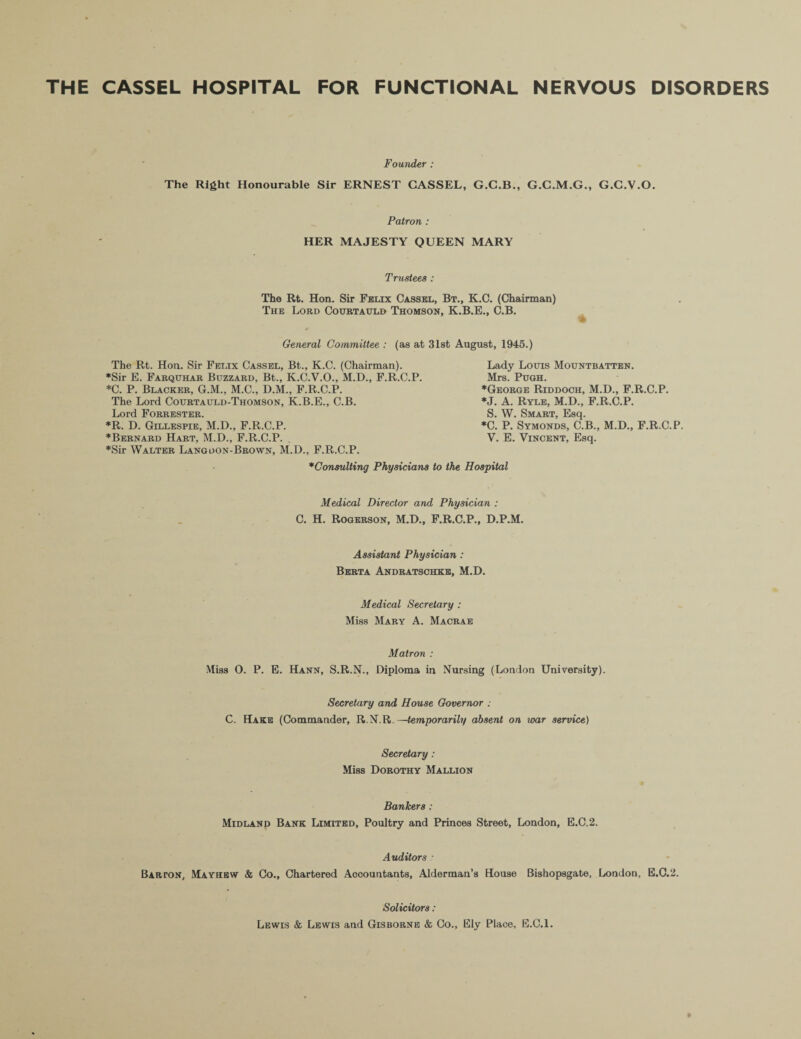 THE CASSEL HOSPITAL FOR FUNCTIONAL NERVOUS DISORDERS Founder : The Right Honourable Sir ERNEST CASSEL, G.C.B., G.C.M.G., G.G.V.O. Patron : HER MAJESTY QUEEN MARY Trustees : The Rt. Hon. Sir Felix Cassel, Bt., K.C. (Chairman) The Lord Courtauld Thomson, K.B.E., C.B. General Committee : (as at 31st August, 1945.) The Rt. Hon. Sir Felix Cassel, Bt., K.C. (Chairman). ♦Sir E. Farqtthar Buzzard, Bt., K.C.V.O., M.D., F.R.C.P. *C. P. Blacker, G.M., M.C., D.M., F.R.C.P. The Lord Courtauld-Thomson, K.B.E., C.B. Lord Forrester. *R. D. Gillespie, M.D., F.R.C.P. ♦Bernard Hart, M.D., F.R.C.P. ♦Sir Walter Lang don-Brown, M.D., F.R.C.P. Lady Louis Mountbatten. Mrs. Pugh. ♦George Riddooh, M.D., F.R.C.P. ♦J. A. Ryle, M.D., F.R.C.P. S. W. Smart, Esq. *C. P. Symonds, C.B., M.D., F.R.C.P. V. E. Vincent, Esq. ♦Consulting Physicians to the Hospital Medical Director and Physician : C. H. Rogerson, M.D., F.R.C.P., D.P.M. Assistant Physician : Berta Andratsohke, M.D. Medical Secretary : Miss Mary A. Macrae Matron : Miss 0. P. E. Hann, S.R.N., Diploma in Nursing (London University). Secretary and House Governor : C. Hake (Commander, R.N.R.—temporarily absent on war service) Secretary: Miss Dorothy Mallion Bankers : Midland Bank Limited, Poultry and Princes Street, London, E.C.2. Auditors : Barton, Mayhew & Co., Chartered Accountants, Alderman’s House Bishopsgate, London. E.C.2. Solicitors : Lewis & Lewis and Gisborne & Co., Ely Place, E.C.l.