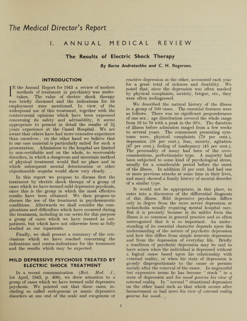 The Medical Director's Report ANNUAL MEDICAL REVIEW The Results of Electric Shock Therapy By Berta Andratschke and C. H. Rogerson. INTRODUCTION IN the Annual Report for 1943 a review of modern methods of treatment in psychiatry was under¬ taken. The value of electric shock therapy was briefly discussed and the indications for its employment were mentioned. In view of the widespread use of this treatment, together with the controversial opinions which have been expressed concerning its safety and advisability, it seems appropriate to present in detail the results of 3| years experience at the Cassel Hospital. We are aware that others have had more extensive experience than ourselves ; on the other hand we believe that in our case material is particularly suited for such a presentation. Admissions to the hospital are limited to non-certifiable and on the whole, to recoverable disorders, in which a dangerous and uncertain method of physical treatment would find no place and in which subsequent mental deterioration or other objectionable sequelae would show very clearly. In this report we propose to discuss first the treatment by electric shock therapy of a group of cases which we have termed mild depressive psychosis, since this is the group in which the most effective results have been obtained. We then propose to discuss the use of the treatment in psychoneurotic conditions. Afterwards we shall consider the com¬ plications and difficulties which have occurred during the treatment, including in our series for this purpose a group of cases which we have treated as out¬ patients, but which have not otherwise been as fully studied as our inpatients. Finally, we shall present a summary of the con¬ clusions which we have reached concerning the indications and contra-indications for the treatment and the results which may be expected. MILD DEPRESSIVE PSYCHOSIS TREATED BY ELECTRIC SHOCK TREATMENT In a recent communication (Brit. Med. J 1st April, 1943, p. 406), we drew attention to a group of cases which we have termed mild depressive psychosis. We pointed out that these cases, in¬ cluding so called endogenous or manic depressive disorders at one end of the scale and exogenous or reactive depression at the other, accounted each year for a great total of sickness and disability. We noted that, since the depression was often masked by physical complaints, anxiety, fatigue, etc., they were often undiagnosed. We described the natural history of the illness in a group of 100 cases. The essential features were as follows. There was no significant preponderance of one sex ; age distribution covered the whole range from 16 to 70 with a peak in the 50’s. The duration of illness before admission ranged from a few weeks to several years. The commonest presenting sym- toms were, physical complaints (78 per cent.), depression (58 per cent.), fear, anxiety, agitation (47 per cent.), feeling of inadequacy (45 per cent.). The personality of many had been of the over- conscientious, perfectionistic type. A majority had been subjected to some kind of psychological stress, usually for a considerable period before the onset of the illness. In addition 51 per cent, had had one or more previous attacks at some time in their fives, and many showed a family history of mental disorder of a similar type. It would not be appropriate, in this place, to enter into a discussion of the differential diagnosis of this illness. Mild depressive psychosis differs only in degree from the more severe depression or melancholia usually requiring mental hospital care. But it is precisely because in its milder form the illness is so common in general practice and so often unrecognised that it is so important. An under¬ standing of its essential character depends upon the understanding of the nature of psychotic depression and how this differs from simple neurotic depression and from the depression of everyday fife. Briefly a condition of psychotic depression may be said to have arisen when the individual is depressed without a logical cause based upon his relationship with external reality, or when his state of depression is grossly disproportionate to the cause or persists unduly after the removal of the cause. In ungraceful but expressive terms he has become “ stuck ” in a state of depression and his mood governs his view of external reality. In “ normal ” situational depression on the other hand such as that which occurs after bereavement or bad news his view of external reality governs his mood. l