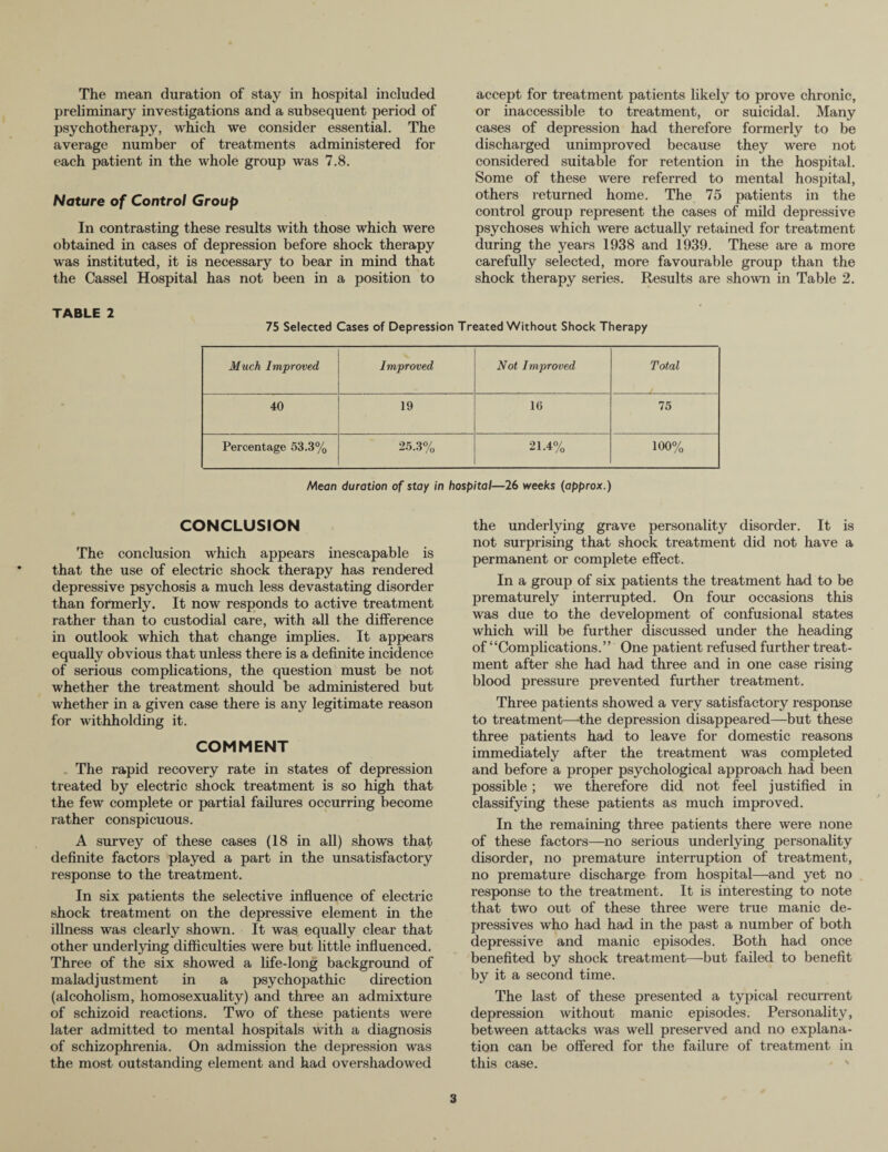 preliminary investigations and a subsequent period of psychotherapy, which we consider essential. The average number of treatments administered for each patient in the whole group was 7.8. Nature of Control Group In contrasting these results with those which were obtained in cases of depression before shock therapy was instituted, it is necessary to bear in mind that the Cassel Hospital has not been in a position to TABLE 2 or inaccessible to treatment, or suicidal. Many cases of depression had therefore formerly to be discharged unimproved because they were not considered suitable for retention in the hospital. Some of these were referred to mental hospital, others returned home. The 75 patients in the control group represent the cases of mild depressive psychoses which were actually retained for treatment during the years 1938 and 1939. These are a more carefully selected, more favourable group than the shock therapy series. Results are shown in Table 2. 75 Selected Cases of Depression Treated Without Shock Therapy Much Improved Improved Not Improved Total 40 19 16 75 Percentage 53.3% 25.3% 21.4% 100% Mean duration of stay in hospital—26 weeks (approx.) CONCLUSION The conclusion which appears inescapable is that the use of electric shock therapy has rendered depressive psychosis a much less devastating disorder than formerly. It now responds to active treatment rather than to custodial care, with all the difference in outlook which that change implies. It appears equally obvious that unless there is a definite incidence of serious complications, the question must be not whether the treatment should be administered but whether in a given case there is any legitimate reason for withholding it. COMMENT The rapid recovery rate in states of depression treated by electric shock treatment is so high that the few complete or partial failures occurring become rather conspicuous. A survey of these cases (18 in all) shows that definite factors played a part in the unsatisfactory response to the treatment. In six patients the selective influence of electric shock treatment on the depressive element in the illness was clearly shown. It was equally clear that other underlying difficulties were but little influenced. Three of the six showed a life-long background of maladjustment in a psychopathic direction (alcoholism, homosexuality) and three an admixture of schizoid reactions. Two of these patients were later admitted to mental hospitals with a diagnosis of schizophrenia. On admission the depression was the most outstanding element and had overshadowed the underlying grave personality disorder. It is not surprising that shock treatment did not have a permanent or complete effect. In a group of six patients the treatment had to be prematurely interrupted. On four occasions this was due to the development of confusional states which will be further discussed under the heading of “Complications.” One patient refused further treat¬ ment after she had had three and in one case rising blood pressure prevented further treatment. Three patients showed a very satisfactory response to treatment—the depression disappeared—but these three patients had to leave for domestic reasons immediately after the treatment was completed and before a proper psychological approach had been possible; we therefore did not feel justified in classifying these patients as much improved. In the remaining three patients there were none of these factors—no serious underlying personality disorder, no premature interruption of treatment, no premature discharge from hospital—and yet no response to the treatment. It is interesting to note that two out of these three were true manic de- pressives who had had in the past a number of both depressive and manic episodes. Both had once benefited by shock treatment—but failed to benefit by it a second time. The last of these presented a typical recurrent depression without manic episodes. Personality, between attacks was well preserved and no explana¬ tion can be offered for the failure of treatment in this case. 3