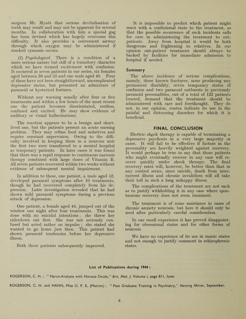 surgeon Mr. Myatt that serious devitalisation of teeth may result and may not be apparent for several months. In collaboration with him a special gag has been devised which has largely overcome this difficulty. It also provides a convenient airway through which oxygen may be administered if marked cyanosis occurs. (2) Psychological. There is a condition of a more serious nature but still of a transitory character which we have termed excitement with confusion. It occurred in seven patients in our series, six females aged between 38 and 55 and one male aged 40. Four of these have not been straightforward, uncomplicated depressive states, but presented an admixture of paranoid or hysterical features. Without any warning usually after four or five treatments and within a few hours of the most recent one the patient becomes disorientated, restless, confused and excited. He may show evidence of auditory or visual hallucinations. The reaction appears to be a benign and short¬ lived one, but the patients present an acute nursing problem. They may refuse food and sedatives and require constant supervision. Owing to the diffi¬ culty involved in keeping them in a neurosis unit the first two were transferred to a mental hospital as temporary patients. In later cases it was found that there was a rapid response to continuous narcosis therapy combined with large doses of Vitamin B. All seven patients recovered within two weeks without evidence of subsequent mental impairment. In addition to these, one patient, a male aged 52, developed paranoid symptoms after 10 treatments, though he had recovered completely from his de¬ pression. Later investigation revealed that he had shown mild paranoid symptoms during a previous attack of depression. One patient, a female aged 44, jumped out of the window one night after four treatments. This was done with no suicidal intentions ; she threw her eiderdown out first. She was not seriously con¬ fused but acted rather on impulse ; she stated she wanted to go home just then. This patient had shown paranoid tendencies before her depressive illness. Both these patients subsequently improved. It is impossible to predict which patient might react with a confusional state to the treatment, so that the possible occurrence of such incidents calls for care in administering the treatment to out¬ patients. Away from hospital it would be both dangerous and frightening to relatives. In our opinion out-patient treatment should always be backed by facilities for immediate admission to hospital if needed. Summary The above incidence of serious complications, namely, three known fractures, none producing any permanent disability, seven temporary states of confusion and two paranoid outbursts in previously paranoid personalities, out of a total of 132 patients treated, demand that the treatment should be administered with care and forethought. They do not, in our opinion, contra indicate its use in the painful and distressing disorders for which it is beneficial. FINAL CONCLUSION Electric shpck therapy is capable of terminating a depressive psychosis in a very large majority oi cases. It will fail to be effective if factors in the personality are heavily weighted against recovery. It would perhaps be true to say that those patients who might eventually recover in any case will re¬ cover quickly under shock therapy. The final recovery rates will, however, be better than that in any control series, since suicide, death from inter¬ current illness and chronic invalidism will all take their toll in such a long unhappy illness. The complications of the treatment are not such as to justify withholding it in any case where spon¬ taneous recovery does not seem imminent. The treatment is of some assistance in cases of chronic anxiety neurosis, but here it should only be used after particularly careful consideration. In our small experience it has proved disappoint¬ ing for obsessional states and for other forms of neurosis. We have no experience of its use in manic states and not enough to justify comment in schizophrenic states. List of Publications during 1944 : ROGERSON, C. H. : “ Narco-Analysis with Nitrous Oxide,” Brit. Med. J. Volume i, page 811, June. ROGERSON, C. H. and HANN, Miss O. P. E. (Matron) : “ Post Graduate Training in Psychiatry,” Nursing Mirror, September.