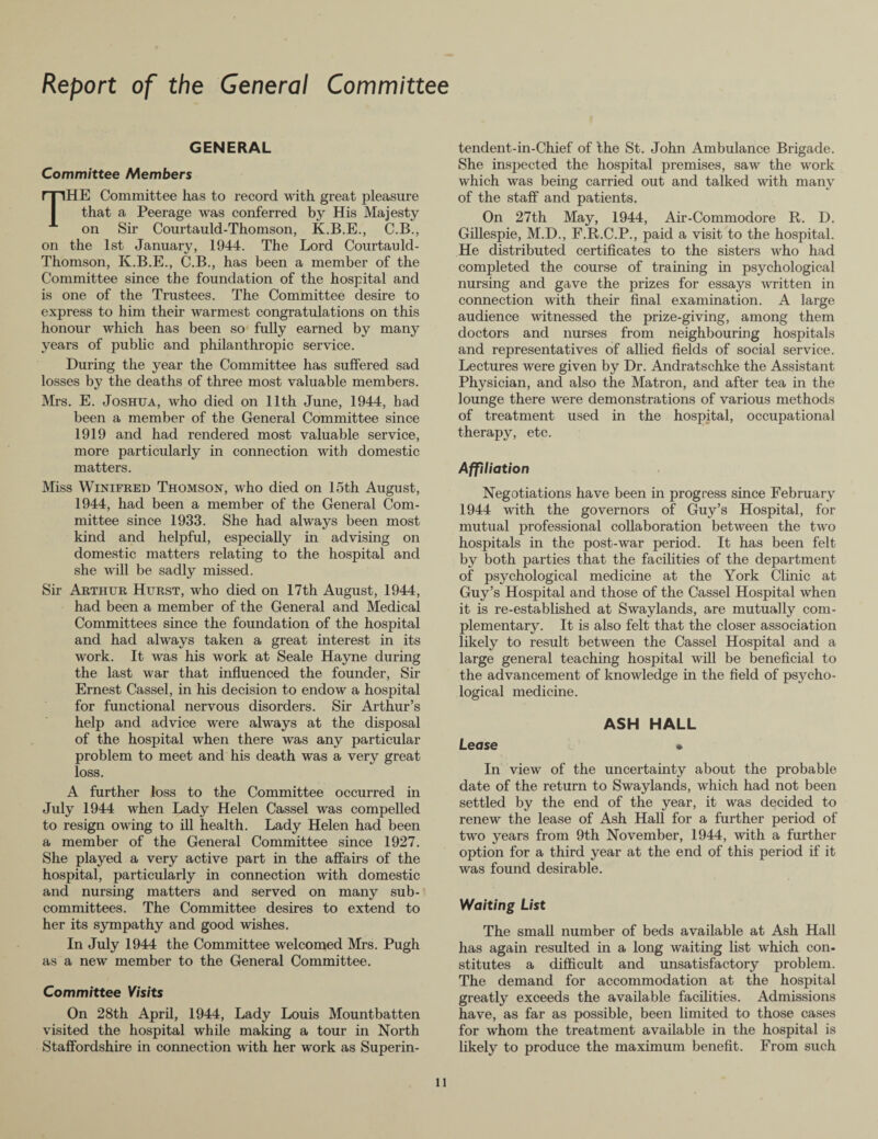 Report of the General Committee GENERAL Committee Members HE Committee has to record with great pleasure that a Peerage was conferred by His Majesty on Sir Courtauld-Thomson, K.B.E., C.B., on the 1st January, 1944. The Lord Courtauld- Thomson, K.B.E., C.B., has been a member of the Committee since the foundation of the hospital and is one of the Trustees. The Committee desire to express to him their warmest congratulations on this honour which has been so fully earned by many years of public and philanthropic service. During the year the Committee has suffered sad losses by the deaths of three most valuable members. Mrs. E. Joshua, who died on 11th June, 1944, bad been a member of the General Committee since 1919 and had rendered most valuable service, more particularly in connection with domestic matters. Miss Winifred Thomson, who died on 15th August, 1944, had been a member of the General Com¬ mittee since 1933. She had always been most kind and helpful, especially in advising on domestic matters relating to the hospital and she will be sadly missed. Sir Arthur Hurst, who died on 17th August, 1944, had been a member of the General and Medical Committees since the foundation of the hospital and had always taken a great interest in its work. It was his work at Seale Hayne during the last war that influenced the founder, Sir Ernest Cassel, in his decision to endow a hospital for functional nervous disorders. Sir Arthur’s help and advice were always at the disposal of the hospital when there was any particular problem to meet and his death was a very great loss. A further loss to the Committee occurred in July 1944 when Lady Helen Cassel was compelled to resign owing to ill health. Lady Helen had been a member of the General Committee since 1927. She played a very active part in the affairs of the hospital, particularly in connection with domestic and nursing matters and served on many sub¬ committees. The Committee desires to extend to her its sympathy and good wishes. In July 1944 the Committee welcomed Mrs. Pugh as a new member to the General Committee. Committee Visits On 28th April, 1944, Lady Louis Mountbatten visited the hospital while making a tour in North Staffordshire in connection with her work as Superin¬ tendent-in-Chief of the St. John Ambulance Brigade. She inspected the hospital premises, saw the work which was being carried out and talked with many of the staff and patients. On 27th May, 1944, Air-Commodore R. D. Gillespie, M.D., F.R.C.P., paid a visit to the hospital. He distributed certificates to the sisters who had completed the course of training in psychological nursing and gave the prizes for essays written in connection with their final examination. A large audience witnessed the prize-giving, among them doctors and nurses from neighbouring hospitals and representatives of allied fields of social service. Lectures were given by Dr. Andratschke the Assistant Physician, and also the Matron, and after tea in the lounge there were demonstrations of various methods of treatment used in the hospital, occupational therapy, etc. Affiliation Negotiations have been in progress since February 1944 with the governors of Guy’s Hospital, for mutual professional collaboration between the two hospitals in the post-war period. It has been felt by both parties that the facilities of the department of psychological medicine at the York Clinic at Guy’s Hospital and those of the Cassel Hospital when it is re-established at Swaylands, are mutually com¬ plementary. It is also felt that the closer association likely to result between the Cassel Hospital and a large general teaching hospital will be beneficial to the advancement of knowledge in the field of psycho¬ logical medicine. ASH HALL Lease • In view of the uncertainty about the probable date of the return to Swaylands, which had not been settled by the end of the year, it was decided to renew the lease of Ash Hall for a further period of two years from 9th November, 1944, with a further option for a third year at the end of this period if it was found desirable. Waiting List The small number of beds available at Ash Hall has again resulted in a long waiting list which con¬ stitutes a difficult and unsatisfactory problem. The demand for accommodation at the hospital greatly exceeds the available facilities. Admissions have, as far as possible, been limited to those cases for whom the treatment available in the hospital is likely to produce the maximum benefit. From such ll