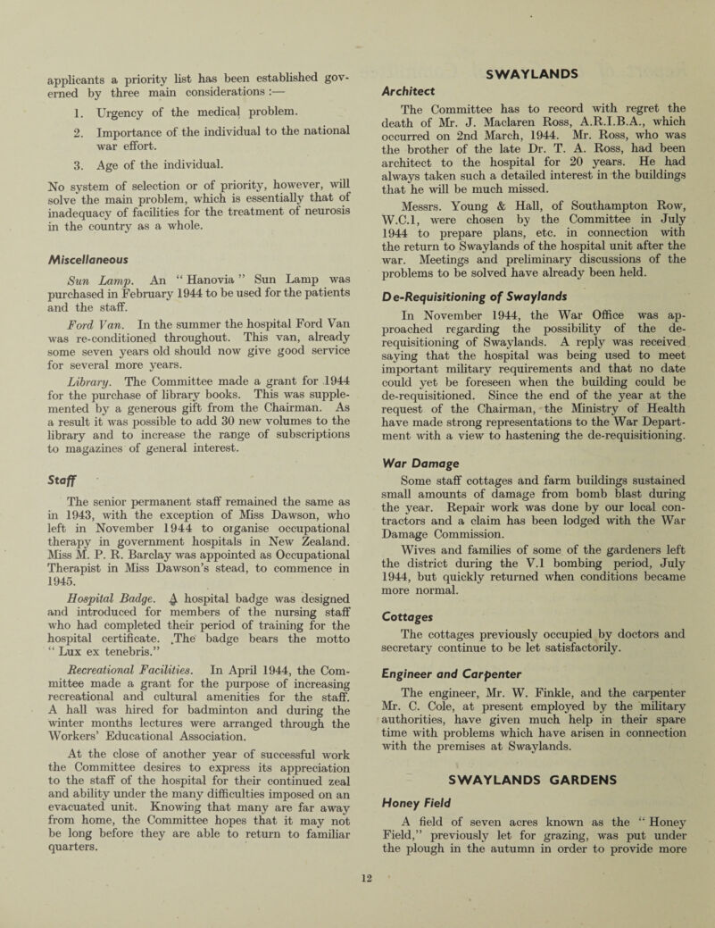 SWAYLANDS applicants a priority list has been established gov¬ erned by three main considerations :— 1. Urgency of the medical problem. 2. Importance of the individual to the national war effort. 3. Age of the individual. No system of selection or of priority, however, will solve the main problem, which is essentially that of inadequacy of facilities for the treatment of neurosis in the country as a whole. Miscellaneous Sun Lamp. An “ Hanovia ” Sun Lamp was purchased in February 1944 to be used for the patients and the staff. Ford Van. In the summer the hospital Ford Van was re-conditioned throughout. This van, already some seven years old should now give good service for several more years. Library. The Committee made a grant for .1944 for the purchase of library books. This was supple¬ mented by a generous gift from the Chairman. As a result it was possible to add 30 new volumes to the library and to increase the range of subscriptions to magazines of general interest. Staff The senior permanent staff remained the same as in 1943, with the exception of Miss Dawson, who left in November 1944 to organise occupational therapy in government hospitals in New Zealand. Miss M. P. R. Barclay was appointed as Occupational Therapist in Miss Dawson’s stead, to commence in 1945. Hospital Badge. hospital badge was designed and introduced for members of the nursing staff who had completed their period of training for the hospital certificate. .The badge bears the motto “ Lux ex tenebris.” Recreational Facilities. In April 1944, the Com¬ mittee made a grant for the purpose of increasing recreational and cultural amenities for the staff. A hall was hired for badminton and during the winter months lectures were arranged through the Workers’ Educational Association. At the close of another year of successful work the Committee desires to express its appreciation to the staff of the hospital for their continued zeal and ability under the many difficulties imposed on an evacuated unit. Knowing that many are far away from home, the Committee hopes that it may not be long before they are able to return to familiar quarters. Architect The Committee has to record with regret the death of Mr. J. Maclaren Ross, A.R.I.B.A., which occurred on 2nd March, 1944. Mr. Ross, who was the brother of the late Dr. T. A. Ross, had been architect to the hospital for 20 years. He had always taken such a detailed interest in the buildings that he will be much missed. Messrs. Young & Hall, of Southampton Row, W.C.l, were chosen by the Committee in July 1944 to prepare plans, etc. in connection with the return to Swaylands of the hospital unit after the war. Meetings and preliminary discussions of the problems to be solved have already been held. D e-Requisitioning of Swaylands In November 1944, the War Office was ap¬ proached regarding the possibility of the de¬ requisitioning of Swaylands. A reply was received saying that the hospital was being used to meet important military requirements and that no date could yet be foreseen when the building could be de-requisitioned. Since the end of the year at the request of the Chairman, the Ministry of Health have made strong representations to the War Depart¬ ment with a view to hastening the de-requisitioning. War Damage Some staff cottages and farm buildings sustained small amounts of damage from bomb blast during the year. Repair work was done by our local con¬ tractors and a claim has been lodged with the War Damage Commission. Wives and families of some of the gardeners left the district during the V.l bombing period, July 1944, but quickly returned when conditions became more normal. Cottages The cottages previously occupied by doctors and secretary continue to be let satisfactorily. Engineer and Carpenter The engineer, Mr. W. Finkle, and the carpenter Mr. C. Cole, at present employed by the military authorities, have given much help in their spare time with problems which have arisen in connection with the premises at Swaylands. SWAYLANDS GARDENS Honey Field A field of seven acres known as the “ Honey Field,” previously let for grazing, was put under the plough in the autumn in order to provide more