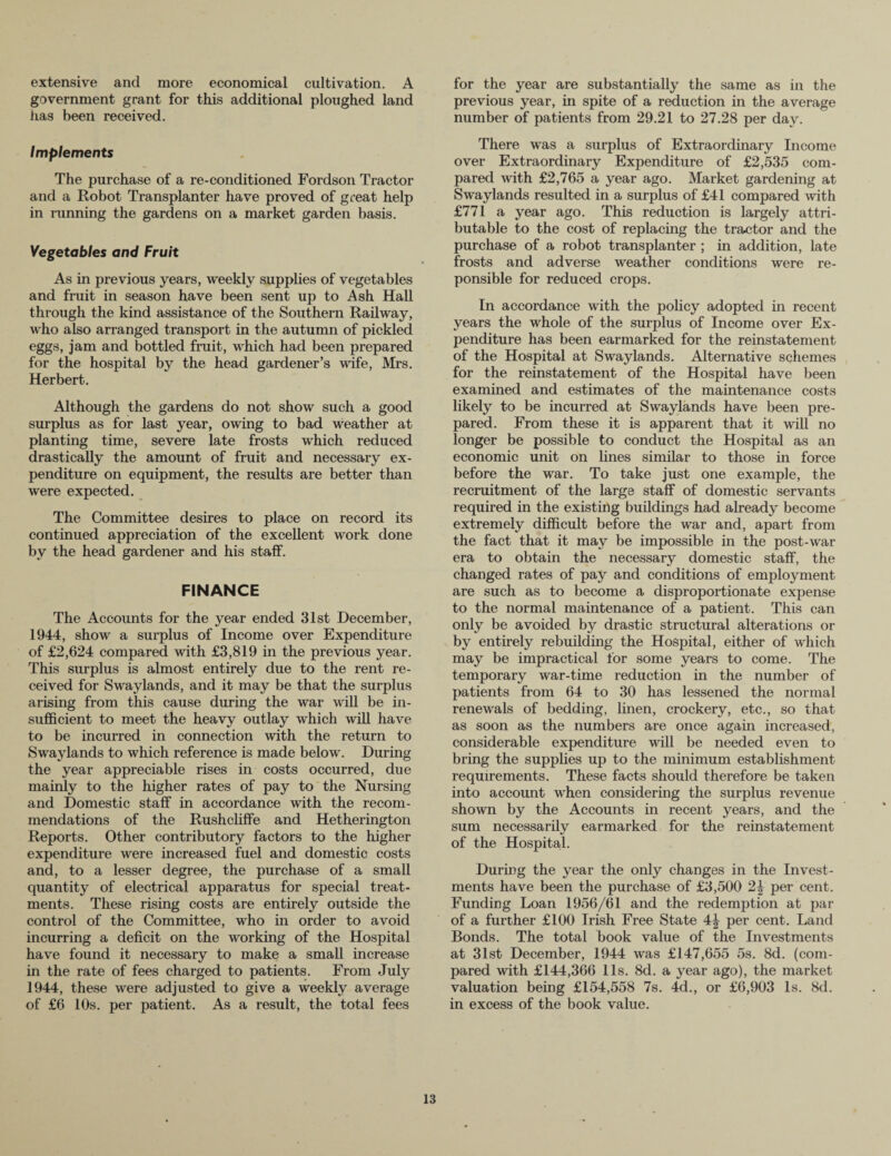 extensive and more economical cultivation. A government grant for this additional ploughed land has been received. Implements The purchase of a re-conditioned Fordson Tractor and a Robot Transplanter have proved of great help in running the gardens on a market garden basis. Vegetables and Fruit As in previous years, weekly supplies of vegetables and fruit in season have been sent up to Ash Hall through the kind assistance of the Southern Railway, who also arranged transport in the autumn of pickled eggs, jam and bottled fruit, which had been prepared for the hospital by the head gardener’s wife, Mrs. Herbert. Although the gardens do not show such a good surplus as for last year, owing to bad weather at planting time, severe late frosts which reduced drastically the amount of fruit and necessary ex¬ penditure on equipment, the results are better than were expected. The Committee desires to place on record its continued appreciation of the excellent work done by the head gardener and his staff. FINANCE The Accounts for the year ended 31st December, 1944, show a surplus of Income over Expenditure of £2,624 compared with £3,819 in the previous year. This surplus is almost entirely due to the rent re¬ ceived for Swaylands, and it may be that the surplus arising from this cause during the war will be in¬ sufficient to meet the heavy outlay which will have to be incurred in connection with the return to Swaylands to which reference is made below. During the year appreciable rises in costs occurred, due mainly to the higher rates of pay to the Nursing and Domestic staff in accordance with the recom¬ mendations of the Rushcliffe and Hetherington Reports. Other contributory factors to the higher expenditure were increased fuel and domestic costs and, to a lesser degree, the purchase of a small quantity of electrical apparatus for special treat¬ ments. These rising costs are entirely outside the control of the Committee, who in order to avoid incurring a deficit on the working of the Hospital have found it necessary to make a small increase in the rate of fees charged to patients. From July 1944, these were adjusted to give a weekly average of £6 10s. per patient. As a result, the total fees for the year are substantially the same as in the previous year, in spite of a reduction in the average number of patients from 29.21 to 27.28 per day. There was a surplus of Extraordinary Income over Extraordinary Expenditure of £2,535 com¬ pared with £2,765 a year ago. Market gardening at Swaylands resulted in a surplus of £41 compared with £771 a year ago. This reduction is largely attri¬ butable to the cost of replacing the tractor and the purchase of a robot transplanter ; in addition, late frosts and adverse weather conditions were re- ponsible for reduced crops. In accordance with the policy adopted in recent years the whole of the surplus of Income over Ex¬ penditure has been earmarked for the reinstatement of the Hospital at Swaylands. Alternative schemes for the reinstatement of the Hospital have been examined and estimates of the maintenance costs likely to be incurred at Swaylands have been pre¬ pared. From these it is apparent that it will no longer be possible to conduct the Hospital as an economic unit on lines similar to those in force before the war. To take just one example, the recruitment of the large staff of domestic servants required in the existing buildings had already become extremely difficult before the war and, apart from the fact that it may be impossible in the post-war era to obtain the necessary domestic staff, the changed rates of pay and conditions of employment are such as to become a disproportionate expense to the normal maintenance of a patient. This can only be avoided by drastic structural alterations or by entirely rebuilding the Hospital, either of which may be impractical for some years to come. The temporary war-time reduction in the number of patients from 64 to 30 has lessened the normal renewals of bedding, linen, crockery, etc., so that as soon as the numbers are once again increased, considerable expenditure will be needed even to bring the supplies up to the minimum establishment requirements. These facts should therefore be taken into account when considering the surplus revenue shown by the Accounts in recent years, and the sum necessarily earmarked for the reinstatement of the Hospital. During the year the only changes in the Invest¬ ments have been the purchase of £3,500 2| per cent. Funding Loan 1956/61 and the redemption at par of a further £100 Irish Free State 4-| per cent. Land Bonds. The total book value of the Investments at 31st December, 1944 was £147,655 5s. 8d. (com¬ pared with £144,366 11s. 8d. a year ago), the market valuation being £154,558 7s. 4d., or £6,903 Is. 8d. in excess of the book value.