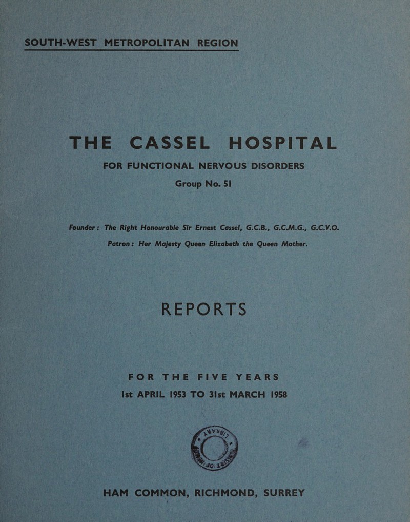 SOUTH-WEST METROPOLITAN REGION THE CASSEL HOSPITAL FOR FUNCTIONAL NERVOUS DISORDERS Group No. 51 Founder: The Right Honourable Sir Ernest Cassel, G.C.B., G.C.M.G., G.C.V.O. Patron: Her Majesty Queen Elizabeth the Queen Mother. REPORTS FOR THE FIVE YEARS 1st APRIL 1953 TO 31st MARCH 1958 HAM COMMON, RICHMOND, SURREY