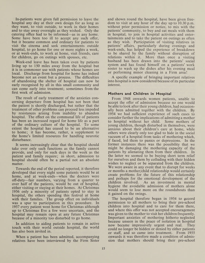 In-patients were given full permission to leave the hospital any day at their own design for as long as they want, to visit outside, to work in their homes and to stay away overnight as they wished. Only the catering office had to be informed—as in any home. Some have been too ill to accept any such offer, but it became common and ordinary for patients to visit the cinema and seek entertainments outside hospital, to go home for one or more nights a week, or at week-ends, to work at home, visit friends, care for children, go on outings with spouses, etc. Week-end leave has been taken even by patients living up to 150 miles away from the hospital but it is in commoner use with patients whose homes are local. Discharge from hospital for home has indeed become not an event but a process. The difficulties of abandoning the shelter of hospital can now be early recognised by all in this small community and can come early into treatment; sometimes from the first week of admission. The result of early treatment of the anxieties con¬ cerning departure from hospital has not been that the patient is shortly discharged, but rather that the treatment of other problems can proceed less impeded by resistances arising from inability to abandon hospital. The effect on the communal life of patients has been an increased regard for home life as a part of the ordinary culture of the hospital. To some extent the hospital has ceased to be an alternative to home; it has become, rather, a supplement to the home’s limited resources for handling neurotic disturbance. It seems increasingly clear that the hospital should take over only such functions as the family cannot provide, and only for such days in the week as the patient and family require; in short, admission to hospital should often be a partial not an absolute matter. Towards the end of the period reported, it therefore developed that every night some patients would be at home, and at week-ends—when the doctors were off-duty—fair numbers, varying from a quarter to over half of the patients, would be out of hospital, either visiting or staying at their homes. At Christmas 1956 only a minority of patients opted to stay in hospital, the others spending this festival at home with their families. The group effect on individuals was a spur to participation in this procedure. In 1957 every patient went home for Christmas although up to Christmas Eve a few were uncertain, and the hospital may remain open at any future Christmas because of a minority too disturbed to go home. In addition to aiding patients to remain in active touch with their world outside hospital, the world has also been invited in. When a patient has been admitted, accompanying relatives have been interviewed by the Firm Sister and shown round the hospital, have been given free¬ dom to visit at any hour of the day up to 10.30 p.m. without prior permission or notice, to mix with the patients’ community, to buy and eat meals with them in hospital, to join in hospital activities and enter¬ tainments and to take the patient on outings as often as they wish. Participation of visiting relatives in patients’ affairs, particularly during evenings and week-ends, has helped the experience of breakdown to be shared by the family without disruption of relations within it. More than once a visiting husband has been drawn into the patients’ social system and has found himself on a patients’ work roster to wash up the dishes after his evening meal or performing minor cleaning in a Firm area! A specific example of bringing important relatives into hospital is now considered because of its particular interest. Mothers and Children in Hospital From 1948 onwards women patients, unable to accept the offer of admission because no one would be able to look after their young children, had occasion¬ ally been admitted together with the children. By 1954 we had sufficient experience of such cases to consider further the implications of admitting a mother to hospital without her child. Some mothers of young children, though disturbed in themselves, were anxious about their children’s care at home, while others were clearly only too glad to hide in the social vacuum of a hospital from tasks of mothering which, if faced, led them to panics or depressions. In the former instances there was the possibility that we might be damaging the mothering capacity of the patients by alienating them from their children. In the latter we seemed to be buying short term relief for ourselves and them by colluding with their hidden wishes to neglect or be separated from the children. We were aware in any event that to disrupt for weeks or months a mother/child relationship would certainly create problems for the future of this relationship and perhaps for the emotional development of the children involved. As an investment in mental hygiene the avoidable admission of mothers alone would seem to lose more on the roundabouts than it gained on the swings. The hospital therefore began in 1954 to Record permission to all mothers to bring their pre-school children into hospital and to care for them there, and where this offer was not accepted encouragement was given to the mother to visit her children frequently. Important anxieties of mothering hitherto neglected because unseen in the peace of isolation in hospital now became impressively urgent and real. They could no longer be hidden or denied by either patients or staff, and so came into treatment. From 1955 onwards it was therefore made a condition of admis¬ sion that mothers should bring their pre-school