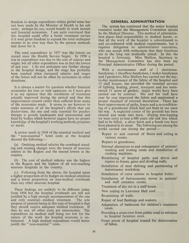 freedom to design expenditure within global sums has not been made by the Minister of Health to his sub units; perhaps he, too, would benefit in work morale and financial economies. I am quite convinced that this hospital could offer a better treatment service if it were given freedom to expend the total exchequer monies in its own way than by the present methods laid down for it. The total expenditure in 1957 was the lowest on record since the Health Service began. In 1958 a rise in expenditure was due to the cost of salaries and wages, but all other expenditure was in fact the lowest of any year. I do not anticipate any further change in the hospital design, and the stage has probably been reached when increased salaries and wages of the future will not be offset by economies in other directions. It is always a matter for question whether financial economies are true or only apparent, so I must give it as my opinion that the conditions of treatment actually improved during the period and that this improvement created rather than suffered from many of the economies made. It seems to me however to make nonsense of all the hospital’s efforts that our doctor-time, the one and only essential for psycho¬ therapy is grossly inadequate and uneconomic and fixed by bodies which however august have no proper knowledge of the hospital’s working methods, purposes or needs. A review made in 1954 of the essential medical and the “ non-essential ” hotel costs at the hospital showed the following:— (a) Omitting medical salaries the combined stand¬ ing and running charges were the lowest of neurosis centres in the Region and the second lowest in the country. (b) The cost of medical salaries was the highest in the Region and the highest of all non-teaching neurosis hospitals in the country. (c) Following from the above, the hospital spent a higher proportion of its budget on medical attention and a lower proportion on non-medical overheads than any other neurosis hospital. These findings are unlikely to be different today from 1954 but the hospital overheads are still not justified by a high enough accompaniment of the one and only essential—medical treatment. The sole purpose of patients being in this type of hospital is that they should receive adequate medical treatment. If they do not, all other costs are uneconomic. The expenditure on medical staff being too low for the nature of the work the hospital economy is un¬ balanced. A high medical expenditure would better justify the “ non-essential ” costs. GENERAL ADMINISTRATION The system has continued that the senior hospital executive under the Management Committee should be the Medical Director. This method of administra¬ tion places final responsibility in medical hands, so that all the work of the hospital is subordinated to and co-ordinated with medical requirements, but it requires delegation to administrative executives, who can accept with enthusiasm that their functions are in the long run medically aimed. In this the hospital is fortunate. Miss Mallion, Secretary to the Management Committee has also been my Principal Administrative Officer during the period. With a maintenance staff of 1 electrician- handyman, 1 chauffeur-handyman, 1 stoker-handyman and 3 gardeners, Miss Mallion has carried out the day- to-day maintenance of the fabric of the hospital and 13 staff houses, has provided the essential services of lighting, heating, power, transport and has main¬ tained 11 acres of garden; major works have been carried out by contract. She and her staff have year by year improved the fabric and maintained a proper standard of external decoration. There has been improvement of paths, fences and a re-condition¬ ing of a greenhouse which had not been in use since the war. A neglected corner of the grounds has been cleared and made into lawn. During tree-lopping we were sorry to lose a 500 years old oak tree which had to be felled; a silver birch and a beech tree have been planted in its stead. The following are among the works carried out during the period:— Repair to and renewal of floors and ceiling in various rooms. Repairs to greenhouse. Internal alterations to and enlargement of patients’ washing and ironing room and installation of washing machines. Resurfacing of hospital paths and drives and repairs to fences, gates and dividing walls. Installation of steel shelving and partitioning of maintenance workshop. Installation of extra section to hospital boiler. Installation of fuel-economy stoves in patients’ and staff common rooms. Treatment of dry rot in a staff house. New coping to Lawrence Hall roof. Re-pointing of walls. Repair of lead flashings and soakers. Adaptation of bathroom for children’s treatment room. Providing a cross-over from public road to entrance to hospital furniture store. Front porch of hospital treated for deterioration of fabric.