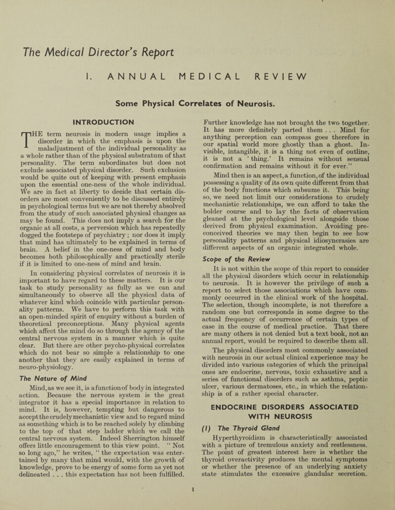 The Medical Director's Report I. ANNUAL MEDICAL REVIEW Some Physical Correlates of Neurosis. INTRODUCTION THE term neurosis in modern usage implies a disorder in which the emphasis is upon the maladjustment of the individual personality as a whole rather than of the physical substratum of that personality. The term subordinates but does not exclude associated physical disorder. Such exclusion would be quite out of keeping with present emphasis upon the essential one-ness of the whole individual. We are in fact at liberty to decide that certain dis¬ orders are most conveniently to be discussed entirely in psychological terms but we are not thereby absolved from the study of such associated physical changes as may be found. This does not imply a search for the organic at all costs, a perversion which has repeatedly dogged the footsteps of psychiatry; nor does it imply that mind has ultimately to be explained in terms of brain. A belief in the one-ness of mind and body becomes both philosophically and practically sterile if it is limited to one-ness of mind and brain. In considering physical correlates of neurosis it is important to have regard to these matters. It is our task to study personality as fully as we can and simultaneously to observe all the physical data of whatever kind which coincide with particular person¬ ality patterns. We have to perform this task with an open-minded spirit of enquiry without a burden of theoretical preconceptions. Many physical agents which affect the mind do so through the agency of the central nervous system in a manner which is quite clear. But there are other psycho-physical correlates which do not bear so simple a relationship to one another that they are easily explained in terms of neu ro- physiology. The Nature of Mind Mind, as we see it, is afunctionof body in integrated action. Because the nervous system is the great integrator it has a special importance in relation to mind. It is, however, tempting but dangerous to accept the crudely mechanistic view and to regard mind as something which is to be reached solely by climbing to the top of that step ladder which we call the central nervous system. Indeed Sherrington himself offers little encouragement to this view point. “Not so long ago,” he writes, “ the expectation was enter¬ tained by many that mind would, with the growth of knowledge, prove to be energy of some form as yet not delineated . . . this expectation has not been fulfilled. Further knowledge has not brought the two together. It has more definitely parted them . . . Mind for anything perception can compass goes therefore in our spatial world more ghostly than a ghost. In¬ visible, intangible, it is a thing not even of outline, it is not a ‘ thing.’ It remains without sensual confirmation and remains without it for ever.” Mind then is an aspect, a function, of the individual possessing a quality of its own quite different from that of the body functions which subsume it. This being so, we need not limit our considerations to crudely mechanistic relationships, we can afford to take the bolder course and to lay the facts of observation gleaned at the psychological level alongside those derived from physical examination. Avoiding pre¬ conceived theories we may then begin to see how personality patterns and physical idiosyncrasies are different aspects of an organic integrated whole. Scope of the Review It is not within the scope of this report to consider all the physical disorders which occur in relationship to neurosis. It is however the privilege of such a report to select those associations which have com¬ monly occurred in the clinical work of the hospital. The selection, though incomplete, is not therefore a random one but corresponds in some degree to the actual frequency of occurrence of certain types of case in the course of medical practice. That there are many others is not denied but a text book, not an annual report, would be required to describe them all. The physical disorders most commonly associated with neurosis in our actual clinical experience may be divided into various categories of which the principal ones are endocrine, nervous, toxic exhaustive and a series of functional disorders such as asthma, peptic ulcer, various dermatoses, etc., in which the relation¬ ship is of a rather special character. ENDOCRINE DISORDERS ASSOCIATED WITH NEUROSIS (I) The Thyroid Gland Hyperthyroidism is characteristically associated with a picture of tremulous anxiety and restlessness. The point of greatest interest here is whether the thyroid overactivity produces the mental symptoms or whether the presence of an underlying anxiety state stimulates the excessive glandular secretion.