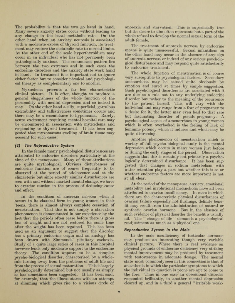 The probability is that the two go hand in hand. Many severe anxiety states occur without leading to any change in the basal metabolic rate. On the other hand when an anxiety neurosis is associated with a moderate excess of thyroid function, its treat¬ ment may restore the metabolic rate to normal limits. At the other end of the scale hyperthyroidism may occur in an individual who has not previously been pathologically anxious. The commonest pattern lies between the two extremes and in such cases the endocrine disorders and the anxiety state work hand in hand. In treatment it is important not to ignore either factor but to consider physical and psychologi¬ cal therapy as complementary one to another. Myxoedema presents a far less characteristic clinical picture. It is often thought to produce a general sluggishness of the whole function of the personality with mental depression and so indeed it may. On the other hand a silly, superficial, garrulous excitability and talkativeness sometimes occurs and there may be a resemblance to hypomania. Rarely, acute excitement requiring mental hospital care may be encountered in association with myxoedema and responding to thyroid treatment. It has been sug¬ gested that myxomatous swelling of brain tissue may account for such cases. (2) The Reproductive System In the female many psychological disturbances are attributed to endocrine disorders particularly at the time of the menopause. Many of these attributions are quite mythological. Obvious disturbances of endocrine function are of course frequently to be observed at the period of adolescence and at the climacteric but since exactly similar disturbances are seen with and without marked mental change, we have to exercise caution in the process of deducing cause and effect. In the condition of anorexia nervosa when it occurs in its classical form in young women in their ’teens, there is almost always complete cessation of menstruation. That this is not simply a starvation phenomenon is demonstrated in our experience by the fact that the periods often cease before there is gross loss of weight and are not restored for some time after the weight has been regained. This has been used as an argument to suggest that the disorder has a primary endocrine origin and an analogy has been drawn with Simmonds’ pituitary cachexia. Study of a quite large series of cases in this hospital however lends only moderate support to the endocrine theory. The condition appears to be a complex psycho-biological disorder, characterised by a whole¬ sale turning away from the problems of adult life and from the process of sexual maturation. This is largely psychologically determined but not usually as simply as has sometimes been suggested. It has been said, for example, that the illness starts with an attempt at slimming which gives rise to a vicious circle of anorexia and starvation. This is superficially true but the desire to slim often represents but a part of the whole refusal to develop the normal sexual form of the adult female. The treatment of anorexia nervosa by endocrine means is quite unsuccessful. Sexual infantilism on the other hand may occur in the absence of any sign of anorexia nervosa or indeed of any serious psycholo¬ gical disturbance and may respond quite satisfactorily to endocrine treatment. The whole function of menstruation is of course very susceptible to psychological factors. Secondary amenorrhoea may be caused quite obviously by emotion and cured at times by simple suggestion. Such psychological disorders as are associated with it are due as a rule not to any underlying endocrine disorder but rather to the meaning of the occurrence to the patient herself. This will vary with the individual and may range from a fear of pregnancy to a desire for it, the latter may even lead to that rare but fascinating disorder of pseudo-pregnancy. A psychological aspect of amenorrhoea in young women which is often overlooked is the feeling of lack of feminine potency which it induces and which may be quite distressing. Another phenomenon of menstruation which is worthy of full psycho-biological study is the mental depression which occurs in many women just before or during the early stages of the period. Observation suggests that this is certainly not primarily a psycho¬ logically determined disturbance. It has been sug¬ gested that changes in sodium metabolism with water retention play a part but whether this is so or whether endocrine factors are more important is not at all clear. At the period of the menopause, anxiety, emotional instability and involutional melancholia have all been attributed to ovarian insufficiency. In cases in which there are the characteristic physical disturbances of ovarian failure especially hot flushings, definite bene¬ fit may result from the administration of natural or synthetic ovarian hormone. But in the absence of such evidence of physical disorder the benefit is usually nil. The “ change of life ” demands a psychological readjustment as much as a physical one. Reproductive System in the Male In the male insufficiency of testicular hormone may produce an interesting though very variable clinical picture. Where there is real evidence on physical grounds of endocrine deficiency very striking mental improvement may be produced by treatment with testosterone in adequate dosage. The mental state most commonly seen in this connection is that of an asthenia in which the particular symptoms to which the individual in question is prone are apt to come to the fore. Thus in one case an obsessional disorder responded brilliantly, in another mental depression cleared up, and in a third a general “ irritable weak-
