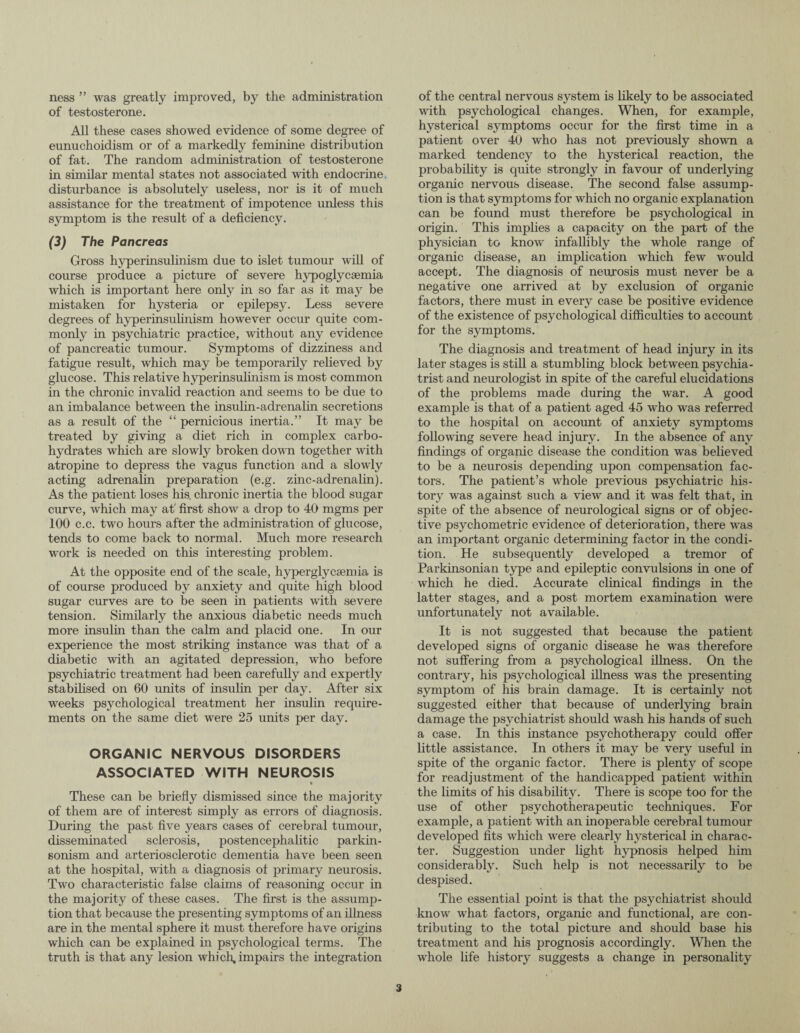 ness ” was greatly improved, by the administration of testosterone. All these cases showed evidence of some degree of eunuchoidism or of a markedly feminine distribution of fat. The random administration of testosterone in similar mental states not associated with endocrine disturbance is absolutely useless, nor is it of much assistance for the treatment of impotence unless this symptom is the result of a deficiency. (3) The Pancreas Gross hyperinsulinism due to islet tumour will of course produce a picture of severe hypoglycsemia which is important here only in so far as it may be mistaken for hysteria or epilepsy. Less severe degrees of hyperinsulinism however occur quite com¬ monly in psychiatric practice, without any evidence of pancreatic tumour. Symptoms of dizziness and fatigue result, which may be temporarily relieved by glucose. This relative hyperinsulinism is most common in the chronic invalid reaction and seems to be due to an imbalance between the insulin-adrenalin secretions as a result of the “ pernicious inertia.” It may be treated by giving a diet rich in complex carbo¬ hydrates which are slowly broken down together with atropine to depress the vagus function and a slowly acting adrenalin preparation (e.g. zinc-adrenalin). As the patient loses his. chronic inertia the blood sugar curve, which may at' first show a drop to 40 mgms per 100 c.c. two hours after the administration of glucose, tends to come back to normal. Much more research work is needed on this interesting problem. At the opposite end of the scale, hyperglycsemia is of course produced by anxiety and quite high blood sugar curves are to be seen in patients with severe tension. Similarly the anxious diabetic needs much more insulin than the calm and placid one. In our experience the most striking instance was that of a diabetic with an agitated depression, who before psychiatric treatment had been carefully and expertly stabilised on 60 units of insulin per day. After six weeks psychological treatment her insulin require¬ ments on the same diet were 25 units per day. ORGANIC NERVOUS DISORDERS ASSOCIATED WITH NEUROSIS • These can be briefly dismissed since the majority of them are of interest simply as errors of diagnosis. During the past five years cases of cerebral tumour, disseminated sclerosis, postencephalitic parkin¬ sonism and arteriosclerotic dementia have been seen at the hospital, with a diagnosis ot primary neurosis. Two characteristic false claims of reasoning occur in the majority of these cases. The first is the assump¬ tion that because the presenting symptoms of an illness are in the mental sphere it must therefore have origins which can be explained in psychological terms. The truth is that any lesion which, impairs the integration of the central nervous system is likely to be associated with psychological changes. When, for example, hysterical symptoms occur for the first time in a patient over 40 who has not previously shown a marked tendency to the hysterical reaction, the probability is quite strongly in favour of underlying organic nervous disease. The second false assump¬ tion is that symptoms for which no organic explanation can be found must therefore be psychological in origin. This implies a capacity on the part of the physician to know infallibly the whole range of organic disease, an implication which few wrould accept. The diagnosis of neurosis must never be a negative one arrived at by exclusion of organic factors, there must in every case be positive evidence of the existence of psychological difficulties to account for the symptoms. The diagnosis and treatment of head injury in its later stages is still a stumbling block between psychia¬ trist and neurologist in spite of the careful elucidations of the problems made during the war. A good example is that of a patient aged 45 who was referred to the hospital on account of anxiety symptoms following severe head injury. In the absence of any findings of organic disease the condition was believed to be a neurosis depending upon compensation fac¬ tors. The patient’s whole previous psychiatric his¬ tory was against such a view and it was felt that, in spite of the absence of neurological signs or of objec¬ tive psychometric evidence of deterioration, there was an important organic determining factor in the condi¬ tion. He subsequently developed a tremor of Parkinsonian type and epileptic convulsions in one of which he died. Accurate clinical findings in the latter stages, and a post mortem examination were unfortunately not available. It is not suggested that because the patient developed signs of organic disease he was therefore not suffering from a psychological illness. On the contrary, his psychological illness was the presenting symptom of his brain damage. It is certainly not suggested either that because of underlying brain damage the psychiatrist should wash his hands of such a case. In this instance psychotherapy could offer little assistance. In others it may be very useful in spite of the organic factor. There is plenty of scope for readjustment of the handicapped patient within the limits of his disability. There is scope too for the use of other psychotherapeutic techniques. For example, a patient with an inoperable cerebral tumour developed fits which were clearly hysterical in charac¬ ter. Suggestion under light hypnosis helped him considerably. Such help is not necessarily to be despised. The essential point is that the psychiatrist should know what factors, organic and functional, are con¬ tributing to the total picture and should base his treatment and his prognosis accordingly. When the whole life history suggests a change in personality