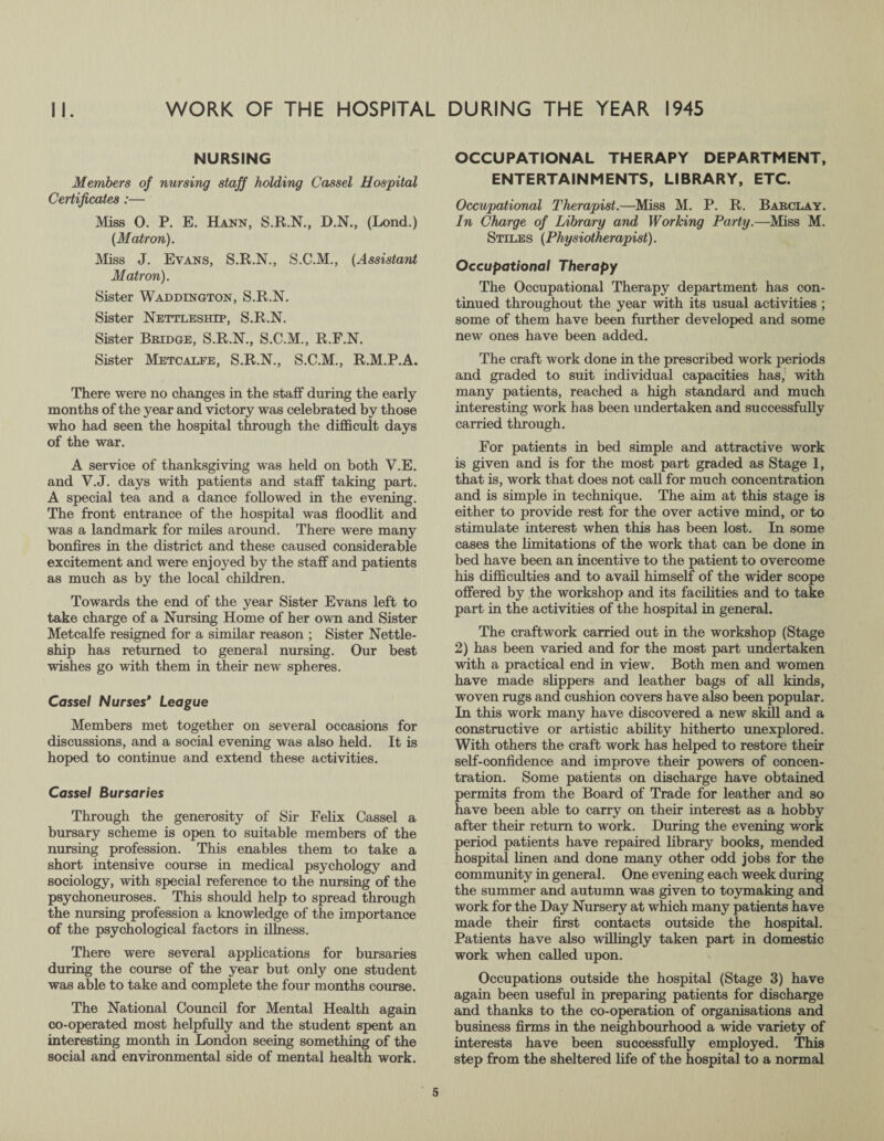 II. WORK OF THE HOSPITAL DURING THE YEAR 1945 NURSING Members of nursing staff holding Cassel Hospital Certificates :— Miss O. P. E. Hann, S.R.N., D.N., (Lond.) (Matron). Miss J. Evans, S.R.N., S.C.M., (Assistant Matron). Sister Waddington, S.R.N. Sister Nettleship, S.R.N. Sister Bridge, S.R.N., S.C.M., R.F.N. Sister Metcalfe, S.R.N., S.C.M., R.M.P.A. There were no changes in the staff during the early months of the year and victory was celebrated by those who had seen the hospital through the difficult days of the war. A service of thanksgiving was held on both V.E. and V.J. days with patients and staff taking part. A special tea and a dance followed in the evening. The front entrance of the hospital was floodlit and was a landmark for miles around. There were many bonfires in the district and these caused considerable excitement and were enjoyed by the staff and patients as much as by the local children. Towards the end of the year Sister Evans left to take charge of a Nursing Home of her own and Sister Metcalfe resigned for a similar reason ; Sister Nettle- ship has returned to general nursing. Our best wishes go with them in their new spheres. Cassel Nurses* League Members met together on several occasions for discussions, and a social evening was also held. It is hoped to continue and extend these activities. Cassel Bursaries Through the generosity of Sir Felix Cassel a bursary scheme is open to suitable members of the nursing profession. This enables them to take a short intensive course in medical psychology and sociology, with special reference to the nursing of the psychoneuroses. This should help to spread through the nursing profession a knowledge of the importance of the psychological factors in illness. There were several applications for bursaries during the course of the year but only one student was able to take and complete the four months course. The National Council for Mental Health again co-operated most helpfully and the student spent an interesting month in London seeing something of the social and environmental side of mental health work. OCCUPATIONAL THERAPY DEPARTMENT, ENTERTAINMENTS, LIBRARY, ETC. Occupational Therapist.—Miss M. P. R. Barclay. In Charge of Library and Working Party.—Miss M. Stiles (Physiotherapist). Occupational Therapy The Occupational Therapy department has con¬ tinued throughout the year with its usual activities ; some of them have been further developed and some new ones have been added. The craft work done in the prescribed work periods and graded to suit individual capacities has, with many patients, reached a high standard and much interesting work has been undertaken and successfully carried through. For patients in bed simple and attractive work is given and is for the most part graded as Stage 1, that is, work that does not call for much concentration and is simple in technique. The aim at this stage is either to provide rest for the over active mind, or to stimulate interest when this has been lost. In some cases the limitations of the work that can be done in bed have been an incentive to the patient to overcome his difficulties and to avail himself of the wider scope offered by the workshop and its facilities and to take part in the activities of the hospital in general. The craftwork carried out in the workshop (Stage 2) has been varied and for the most part undertaken with a practical end in view. Both men and women have made slippers and leather bags of all kinds, woven rugs and cushion covers have also been popular. In this work many have discovered a new skill and a constructive or artistic ability hitherto unexplored. With others the craft work has helped to restore their self-confidence and improve their powers of concen¬ tration. Some patients on discharge have obtained permits from the Board of Trade for leather and so have been able to carry on their interest as a hobby after their return to work. During the evening work period patients have repaired library books, mended hospital linen and done many other odd jobs for the community in general. One evening each week during the summer and autumn was given to toymaking and work for the Day Nursery at which many patients have made their first contacts outside the hospital. Patients have also willingly taken part in domestic work when called upon. Occupations outside the hospital (Stage 3) have again been useful in preparing patients for discharge and thanks to the co-operation of organisations and business firms in the neighbourhood a wide variety of interests have been successfully employed. This step from the sheltered life of the hospital to a normal