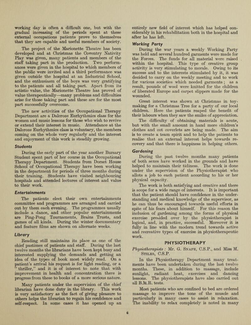 working day is often a difficult one, but with the gradual increasing of the periods spent at these external occupations patients prove to themselves that they are capable and useful members of society. The project of the Marionette Theatre has been developed and at Christmas the Coventry Nativity Play was given, many patients and members of the staff taking part in the production. Two perform¬ ances were given in the hospital to which members of the public were invited and a third performance was given outside the hospital at an Industrial School, and the enthusiasm of the boys was very gratifying to the patients and all taking part. Apart from its artistic value, the Marionette Theatre has proved of value therapeutically—many problems and difficulties arise for those taking part and these are for the most part successfully overcome. The new activities of the Occupational Therapy Department are a Dalcroze Eurhythmies class for the women and music lessons for those who wish to revive or extend their interest in music. Attendance at the Dalcroze Eurhythmies class is voluntary, the members coming on the whole very regularly and the interest and enjoyment of this work is steadily growing. Students During the early part of the year another Bursary Student spent part of her course in the Occupational Therapy Department. Students from Dorset House School of Occupational Therapy have been working in the department for periods of three months during their training. Students have visited neighbouring hospitals and attended lectures of interest and value to their work. Entertainments The patients elect their own entertainments committee and programmes are arranged and carried out by them each evening. The programmes usually include a dance, and other popular entertainments are Ping-Pong Tournaments, Brains Trusts, and games of all kinds. During the winter documentary and feature films are shown on alternate weeks. Library Reading still maintains its place as one of the chief pastimes of patients and staff. During the last twelve months the librarians have been kept busy and interested supplying the demands and getting an idea of the types of book most widely read. On a patient’s arrival his request is for light reading, or a “ thriller,” and it is of interest to note that with improvement in health and concentration there is progress from these to books of a more serious nature. Many patients under the supervision of the chief librarian have done duty in the library. This work is very satisfactory as the fact of giving pleasure to others helps the librarian to regain his confidence and self-respect. In some cases it has opened up an entirely new field of interest which has helped con¬ siderably in his rehabilitation both in the hospital and after he has left. Working Party During the war years a weekly Working Party was held and several hundred garments were made for the Forces. The funds for all material were raised within the hospital. This type of creative group activity is very stimulating to morale. Owing to its success and to the interests stimulated by it, it was decided to carry on the weekly meeting and to work for various societies which needed garments ; as a result, pounds of wool were knitted for the children of liberated Europe and carpet slippers made for the wounded. Great interest was shown at Christmas in toy¬ making for a Christmas Tree for a party of our local children. Here the patients reaped the benefit of their labours when they saw the smiles of appreciation. The difficulty of obtaining materials is acute, but with the small amount in hand more children’s clothes and cot coverlets are being made. The aim is to create a team spirit and to help the patients to realise that an external interest helps towards re¬ covery and that there is happiness in helping others. Gardening During the past twelve months many patients of both sexes have worked in the grounds and have helped to maintain their tidiness. The work is done under the supervision of the Physiotherapist who allots a job to each patient according to his or her physical capacity. The work is both satisfying and creative and there is scope for a wide range of interests. It is important that the patient should have confidence in the under¬ standing and medical knowledge of the supervisor, as he can thus be encouraged towards useful efforts in spite of his fears about himself. For this reason the inclusion of gardening among the forms of physical exercise presided over by the physiotherapist is logical, and, in practice, successful. Moreover it is fully in line with the modern trend towards active and recreative types of exercise in physiotherapeutic work. PHYSIOTHERAPY Physiotherapists : Mr. G. Snape, C.S.P., and Miss M. Stiles, C.S.P. In the Physiotherapy Department many treat¬ ments have been undertaken during the last twelve months. These, in addition to massage, include sunlight, radiant heat, exercises and dancing lessons. The physiotherapists have also carried out all B.M.R. tests. Most patients who are confined to bed are ordered massage to improve the tone of the muscle and particularly in many cases to assist in relaxation. The inability to relax completely is noted in many