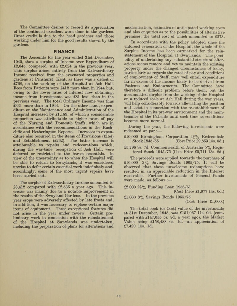 The Committee desires to record its appreciation of the continued excellent work done in the gardens. Great credit is due to the head gardener and those working under him for the good results shown by the gardens. FINANCE The Accounts for the year ended 31st December, 1945, show a surplus of Income over Expenditure of £2,645, compared with £2,624 in the previous year. This surplus arises entirely from the Extraordinary Income received from the evacuated properties and gardens at Penshurst, Kent, as there was a deficit of £768, on the working of the Hospital at Ash Hall. Fees from Patients were £412 more than in 1944 but, owing to the lower rates of interest now obtaining, income from Investments was £81 less than in the previous year. The total Ordinary Income was thus £331 more than in 1944. On the other hand, expen¬ diture on the Maintenance and Administration of the Hospital increased by £1,189, of which a considerable proportion was attributable to higher rates of pay of the Nursing and Domestic Staffs, which are in accordance with the recommendations in the Rush- clifife and Hetherington Reports. Increases in expen¬ diture also occurred in the items of Provisions (£154) and Establishment (£262). The latter increase is attributable to repairs and redecorations which, during the war-time occupation of Ash Hall, were deferred or restricted to the barest essentials. In view of the uncertainty as to when the Hospital will be able to return to Swaylands, it was considered unwise to defer certain essential work indefinitely and, accordingly, some of the most urgent repairs have been carried out. The surplus of Extraordinary Income amounted to £3,412 compared with £2,535 a year ago. This in¬ crease was mainly due to a notable improvement in the results of the Swayland Gardens. In the previous year crops were adversely affected by late frosts and, in addition, it was necessary to replace certain major items of equipment. These exceptional features did not arise in the year under review. Certain pre¬ liminary work in connection with the reinstatement of the Hospital at Swaylands was undertaken, including the preparation of plans for alterations and modernisation, estimates of anticipated working costs and also enquiries as to the possibilities of alternative premises, the total cost of which amounted to £273. In accordance with the policy adopted since the enforced evacuation of the Hospital, the whole of the Surplus Income has been earmarked for the rein¬ statement of the Hospital at Swaylands. The possi¬ bility of undertaking any substantial structural alter¬ ations seems remote and yet to maintain the existing property under the changed circumstances of today, particularly as regards the rates of pay and conditions of employment of Staff, may well entail expenditure far in excess of the income likely to be derived from Patients and Endowments. The Committee have therefore a difficult problem before them, but the accumulated surplus from the working of the Hospital on a reduced scale at Ash Hall during the war years, will help considerably towards alleviating the position and assist in connection with the re-establishment of the Hospital in its pre-war environment and the main¬ tenance of the Patients until such time as conditions become more normal. During the year, the following investments were redeemed at par :— £10,000 Birmingham Corporation 4f% Redeembale Stock 1945/55 (Cost Price £9,853 15s. Od.) £5,796 9s. 7d. Commonwealth of Australia 5% Regis¬ tered Stock 1945/75 (Cost Price £5,711 13s. 8d.) The proceeds were applied towards the purchase of £16,000 3% Savings Bonds 1965/75. It will be observed that these unwelcome redemptions have resulted in an appreciable reduction in the Interest receivable. Further investments of General Funds were made, as follows :— £2,000 2|% Funding Loan 1956/61 (Cost Price £1,977 14s. Od.) £1,000 3% Savings Bonds 1965/75 (Cost Price £1,000.) The total book (or Cost) value of the investments at 31st December, 1945, was £151,067 11s. Od. (com¬ pared with £147,655 5s. 8d. a year ago), the Market Value being £158,488 6s. Id.—an appreciation of £7,420 15s. Id.