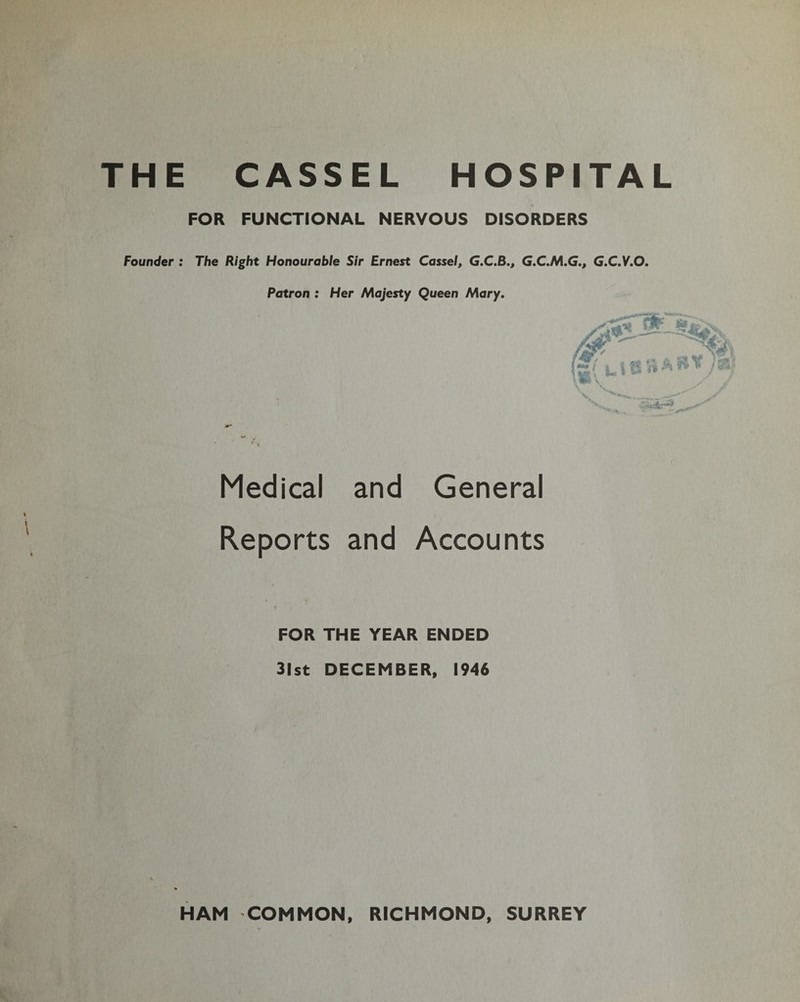 THE Founder : CASSEL HOSPITAL FOR FUNCTIONAL NERVOUS DISORDERS The Right Honourable Sir Ernest Cassel, G.C.B., G.C.M.G., G.C.V.O. Patron : Her Majesty Queen Mary. Medical and General Reports and Accounts FOR THE YEAR ENDED 31st DECEMBER, 1946 HAM COMMON, RICHMOND, SURREY