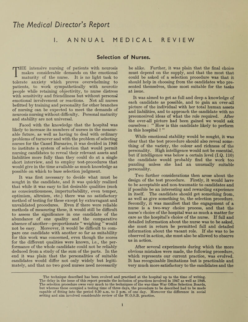 The Medical Director’s Report I. ANNUAL MEDICAL REVIEW Selection of Nurses. THE intensive nursing of patients with neurosis makes considerable demands on the emotional maturity of the nurse. It is no light task to tolerate anxiety which proves overwhelming to patients, to work sympathetically with neurotic people while retaining objectivity, to nurse distress with sensitivity and friendliness but without personal emotional involvement or reactions. Not all nurses befitted by training and personality for other branches of nursing can be expected to meet the demands of neurosis nursing without difficulty. Personal maturity and stability are not universal. Paced with the knowledge that the hospital was likely to increase its numbers of nurses in the measur¬ able future, as well as having to deal with ordinary problems of turnover and with the problem of selecting nurses for the Cassel Bursaries, it was decided in 1946 to institute a system of selection that would permit nursing candidates to reveal their relevant assets and liabilities more fully than they could do at a single short interview, and to employ test-procedures that would give in the time available as much knowledge as possible on which to base selection judgment. It was first necessary to decide what must be sought in the candidate, and it was quickly realized that while it was easy to list desirable qualities (such as conscientiousness, imperturbability, even temper, optimism, altruism, etc.) there was no satisfactory method of testing for these except by extravagant and unvalidated procedures. Even if there were reliable methods of measuring these, it would still be difficult to assess the significance in one candidate of the abundance of one quality and the comparative absence of another—proportionate “ weighing ” would not be easy. Moreover, it would be difficult to com¬ pare one candidate with another so far as suitability for this work was concerned, even though the scores for the different qualities were known, i.e., the per¬ formance of the whole candidate could not be reliably deduced from a study of the sum of the parts. In the end it was plain that the personalities of suitable candidates would differ not only widely but legiti¬ mately, and that no two good nurses need necessarily be alike. Further, it was plain that the final choice must depend on the supply, and that the most that could be asked of a selection procedure was that it should help in choosing from the candidates who pre¬ sented themselves, those most suitable for the tasks at issue. It was aimed to get as full and deep a knowledge of each candidate as possible, and to gain an over-all picture of the individual with her total human assets and liabilities, and to approach the candidate with no preconceived ideas of what the role required. After the over-all picture had been gained we would ask ourselves : “ How is this candidate likely to perform in this hospital ? ” While emotional stability would be sought, it was clear that the test procedure should also reveal some¬ thing of the variety, the colour and richness of the personality. High intelligence would not be essential, but if intelligence was below a certain level (I.Q. 110) the candidate would probably find the work too puzzling unless she had an unusually suitable personality. Two further considerations then arose about the design of the test procedure. Firstly, it would have to be acceptable and non-traumatic to candidates and if possible be an interesting and rewarding experience in itself. The candidate should get something from, as well as give something to, the selection procedure. Secondly, it was manifest that the engagement of a nurse is a two-way choice process, and that the nurse’s choice of the hospital was as much a matter for care as the hospital’s choice of the nurse. If full and detailed information about the nurse was to be asked, she must in return be permitted full and detailed information about the vacant role. If she was to be observed in action, she must also be allowed to observe us in action. After several experiments during which the more obvious mistakes were made, the following procedure, which represents our current practice, was evolved. It has recognizable limitations but is practicable and very much more satisfactory to the candidates and the The technique described has been evolved and practised at the hospital up to the time of writing. The delay in the issue of this report permits the inclusion of practices involved in 1947 as well as 1946. The selection procedure owes very much to the techniques of the war-time War Office Selection Boards, but whereas these occupied a testing time of three days, the procedure to be described had to be made capable of fitting into the period 9.30 a.m. to 5 p.m. of one day. Moreover the difference in social setting and aim involved considerable review of the W.O.S.B. practice.