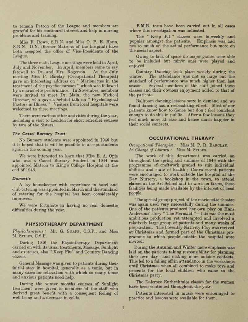 to remain Patron of the League and members are grateful for his continued interest and help in nursing problems and training. Miss F. Rowe, S.R.N. and Miss 0. P. E. Harm, S.R.N., D.N. (former Matrons of the hospital) have both accepted the office of Vice-Presidents of the League. The three main League meetings were held in April, July and November. In April, members came to say farewell to Dr. and Mrs. Rogerson. At the July meeting Miss P. Barclay (Occupational Therapist) gave an interesting address on “ Marionettes in the treatment of the psychoneuroses ” which was followed by a marionette performance. In November, members were invited to meet Dr. Main, the new Medical Director, who gave a helpful talk on “ Psychological Factors in Illness.” Visitors from local hospitals were welcomed to these meetings. There were various other activities during the year, including a visit to London for short refresher courses by two of the Sisters. The Cassel Bursary Trust No Bursary students were appointed in 1946 but it is hoped that it will be possible to accept students again in the coming year. We were interested to learn that Miss E. A. Opie who was a Cassel Bursary Student in 1944 was appointed Matron to King’s College Hospital at the end of 1946. Domestic A lay housekeeper with experience in hotel and club catering was appointed in March and the standard of catering for the hospital has been considerably improved. We were fortunate in having no real domestic difficulties during the year. PHYSIOTHERAPY DEPARTMENT Physiotherapists : Mr. G. Snape, C.S.P., and Miss M. Stiles, C.S.P. During 1946 the Physiotherapy Department carried on with its usual treatments, Massage, Sunlight and exercises, also “ Keep Fit ” and Country Dancing classes. General Massage was given to patients during their initial stay in hospital, generally as a tonic, but in many cases for relaxation with which so many tense and anxious patients need help. During the winter months courses of Sunlight treatment were given to members of the staff who derived great benefit with a consequent feeling of well being and a decrease in colds. B.M.R. tests have been carried out in all cases where this investigation was indicated. The “ Keep Fit ” classes were bi-weekly and popular amongst the patients. Emphasis was laid not so much on the actual performance but more on the social aspect. Owing to lack of space no major games were able to be included but minor ones were played and enjoyed. Country Dancing took place weekly during the winter. The attendance was not so large but the standard of performance was much higher than last season. Several members of the staff joined these classes and their obvious enjoyment added to that of the patients. Ballroom dancing lessons were in demand and we found dancing had a resocializing effect. Most of our patients know how to dance but don’t feel confident enough to do this in public. After a few lessons they feel much more at ease and hence much happier in their social contacts. OCCUPATIONAL THERAPY Occupational Therapist: Miss M. P. R. Barclay. In Charge of Library : Miss M. Stiles. The work of this department was carried on throughout the spring and summer of 1946 with the programme of craftwork graded to suit individual abilities and state of health ; Convalescent patients were encouraged to work outside the hospital at the Day Nursery, a bookshop in the town, to attend classes at the Art School and to work on farms, these facilities being made available by the interest of local people. The special group project of the marionette theatre was again used very successfully during the summer. One of the patients produced her own play on Hans Andersons’ story “ The Mermaid ”—this was the most ambitious production yet attempted and involved a relatively large group of patients and many weeks of preparation. The Coventry Nativity Play was revived at Christmas and formed part of the Christmas pro¬ gramme to which people outside the hospital were invited. During the Autumn and Winter more emphasis was laid on the patients taking responsibility for planning their own day—and making more outside contacts. This led to a falling off in attendance in the workshops until Christmas when all combined to make toys and presents for the local children who came to the Christmas party. The Dalcroze Eurhythmies classes for the women have been continued throughout the year. Patients interested in music were encouraged to practice and lessons were available for them.