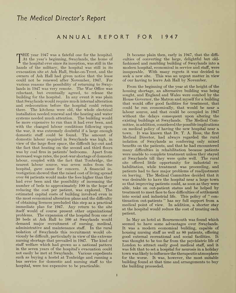 The Medical Director’s Report ANNUAL REPORT FOR 1947 THE year 1947 was a fateful one for the hospital. At the year’s beginning, Swaylands, the home of the hospital ever since its inception, was still in the hands of the military, the hospital was still in its evacuation site at Ash Hall, Stoke-on-Trent, and the owners of Ash Hall had given notice that the lease could not be renewed after November, 1947. For various reasons the possibility of returning to Sway- lands in 1947 was very remote. The War Office was reluctant, but eventually agreed, to release the building for the hospital. In any event it was plain that Swaylands would require much internal alteration and redecoration before the hospital could return there. The kitchens were old, the whole electrical installation needed renewal and the heating and water systems needed much attention. The building would be more expensive to run than it had ever been, and with the changed labour conditions following upon the war, it was extremely doubtful if a large enough domestic staff could be found. The amount of domestic labour required in Swaylands was high, in view of the large floor space, the difficult lay-out and the fact that heating on the second and third floors was by coal fires in patients’ bedrooms. Apart from increased wage rates, the post-war shortage of domestic labour, coupled with the fact that Tonbridge, the nearest labour source, was seven miles from the hospital, gave cause for concern. A financial in¬ vestigation showed that the raised cost of living spread over 64 patients would make the fees higher than they had ever been and the possibility of increasing the number of beds to approximately 100 in the hope of reducing the cost per patient, was explored. The estimated capital costs of building involved even in the most economical alteration plans and the difficulty of obtaining licences precluded this step as a practical immediate plan for 1947. Any return to the site itself would of course present other organizational problems. The expansion of the hospital from one of 30 beds at Ash Hall to 100 at Swaylands would demand major recruitment of nursing, medical, administrative and maintenance staff. In the rural isolation of Swaylands this recruitment would ob¬ viously be difficult, particularly in view of the extreme nursing shortage that prevailed in 1947. The kind of staff welfare which had grown as a national pattern in the seven years of the hospital’s evacuation could not easily be met at Swaylands. Various expedients such as buying a hostel at Tonbridge and running a bus service for domestic and nursing staff to the hospital, were too expensive to be practicable. It became plain then, early in 1947, that the diffi¬ culties of converging the large, delightful but old- fashioned and rambling building of Swaylands into a modern hospital, economical in service and staff, were insuperable. With many regrets it was decided to seek a new site. This was an urgent matter in view of our having to leave Ash Hall by November. From the beginning of the year at the height of the housing shortage, an alternative building was being sought, and England and Wales were combed by the House Governor, the Matron and myself for a building that would offer good facilities for treatment, that could be run economically, that would be near a labour source, and that could be occupied in 1947 Avithout the delays consequent upon altering the existing buildings at Swaylands. The Medical Com¬ mittee, in addition, considered the possible implications on medical policy of having the new hospital near a toAvn. It was knoAAm that Dr. T. A. Ross, the first Medical Director, had always regarded the rural isolation of Swaylands as conferring only mixed benefits on the patients, and that he had encountered many difficulties in rehabilitation because patients were unable to complete treatment unless they stayed at Swaylands till they were quite well. The rural site offered little opportunity for industrial re¬ habilitation, Avhile treatment Avas proceeding, and patients had to face major problems of readjustment on leaving. The Medical Committee decided that it was desirable to have the hospital near a large tovvn so that improving patients could, as soon as they were able, take on out-patient status and be helped by treatment to meet face to face difficulties of settlement into social and industrial life. This policy of “ con¬ tinuation out-patients ” has my full support from a medical point of view. In addition, a shorter stay at the hospital Avould reduce the cost of treating each patient. In May an hotel at Bournemouth Avas found which seemed to have some advantages over SAvaylands. It was a modern economical building, capable of housing nursing staff as well as 80 patients, offering good external recreational and social facilities. It Avas thought to be too far from the psychiatric life of London to attract easily good medical staff, and it Avas felt that to set a hospital for neurosis in a holiday toAvn Avas likely to influence the therapeutic atmosphere for the worse. It was, however, the most suitable building found at that time and arrangements to buy the building proceeded.