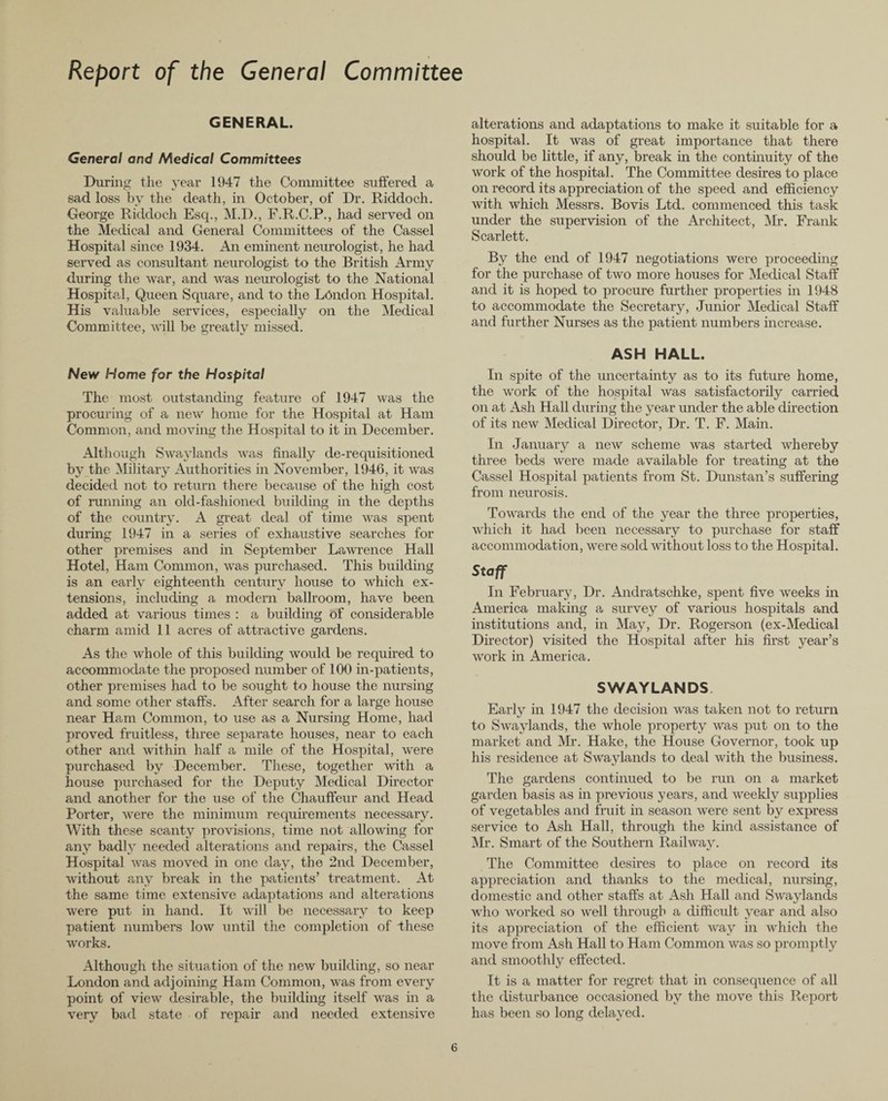 Report of the General Committee GENERAL. General and Medical Committees During the year 1947 the Committee suffered a sad loss by the death, in October, of Dr. Riddoch. George Ridclocli Esq., M.D., F.R.C.P., had served on the Medical and General Committees of the Cassel Hospital since 1934. An eminent neurologist, he had served as consultant neurologist to the British Army during the war, and was neurologist to the National Hospital, Queen Square, and to the London Hospital. His valuable services, especially on the Medical Committee, will be greatly missed. New Home for the Hospital The most outstanding feature of 1947 was the procuring of a new home for the Hospital at Ham Common, and moving the Hospital to it in December. Although Swaviands was finally de-requisitioned by the Military Authorities in November, 1946, it was decided not to return there because of the high cost of running an old-fashioned building in the depths of the country. A great deal of time was spent during 1947 in a series of exhaustive searches for other premises and in September Lawrence Hall Hotel, Ham Common, was purchased. This building is an early eighteenth century house to which ex¬ tensions, including a modern ballroom, have been added at various times : a building of considerable charm amid 11 acres of attractive gardens. As the whole of this building would be required to accommodate the proposed number of 100 in-patients, other premises had to be sought to house the nursing and some other staffs. After search for a large house near Ham Common, to use as a Nursing Home, had proved fruitless, three separate houses, near to each other and within half a mile of the Hospital, were purchased by December. These, together with a house purchased for the Deputy Medical Director and another for the use of the Chauffeur and Head Porter, were the minimum requirements necessary. With these scanty provisions, time not allowing for any badly needed alterations and repairs, the Cassel Hospital was moved in one day, the 2nd December, without any break in the patients’ treatment. At the same time extensive adaptations and alterations were put in hand. It will be necessary to keep patient numbers low until the completion of these works. Although the situation of the new building, so near London and adjoining Ham Common, was from every point of view desirable, the building itself was in a very bad state of repair and needed extensive alterations and adaptations to make it suitable for a hospital. It was of great importance that there should be little, if any, break in the continuity of the work of the hospital. The Committee desires to place on record its appreciation of the speed and efficiency with which Messrs. Bovis Ltd. commenced this task under the supervision of the Architect, Mr. Frank Scarlett. Bv the end of 1947 negotiations were proceeding for the purchase of two more houses for Medical Staff and it is hoped to procure further properties in 1948 to accommodate the Secretary, Junior Medical Staff and further Nurses as the patient numbers increase. ASH HALL. In spite of the uncertainty as to its future home, the work of the hospital was satisfactorily carried on at Ash Hall during the year under the able direction of its new Medical Director, Dr. T. F. Main. In January a new scheme was started whereby three beds were made available for treating at the Cassel Hospital patients from St. Dunstan’s suffering from neurosis. Towards the end of the year the three properties, which it had been necessary to purchase for staff accommodation, were sold without loss to the Hospital. Staff In February, Dr. Andratschke, spent five weeks in America making a survey of various hospitals and institutions and, in May, Dr. Rogerson (ex-Medical Director) visited the Hospital after his first year’s work in America. SWAYLANDS. Early in 1947 the decision was taken not to return to Swaylands, the whole property was put on to the market and Mr. Hake, the House Governor, took up his residence at Swaylands to deal with the business. The gardens continued to be run on a market garden basis as in previous years, and weekly supplies of vegetables and fruit in season were sent by express service to Ash Hall, through the kind assistance of Mr. Smart of the Southern Railway. The Committee desires to place on record its appreciation and thanks to the medical, nursing, domestic and other staffs at Ash Hall and Swaylands who worked so well through a difficult year and also its appreciation of the efficient way in which the move from Ash Hall to Ham Common was so promptly and smoothly effected. It is a matter for regret that in consequence of all the disturbance occasioned by the move this Report has been so long delayed.