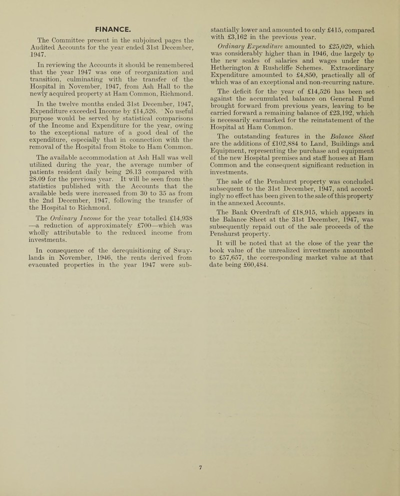 FINANCE. The Committee present in the subjoined pages the Audited Accounts for the year ended 31st December, 1947. In reviewing the Accounts it should be remembered that the year 1947 was one of reorganization and transition, culminating with the transfer of the Hospital in November, 1947, from Ash Hall to the newly acquired property at Ham Common, Richmond. In the twelve months ended 31st December, 1947, Expenditure exceeded Income by £14,526. No useful purpose would be served by statistical comparisons of the Income and Expenditure for the year, owing to the exceptional nature of a good deal of the expenditure, especially that in connection with the removal of the Hospital from Stoke to Ham Common. The available accommodation at Ash Hall was well utilized during the year, the average number of patients resident daily being 26.13 compared with 28.09 for the previous year. It will be seen from the statistics published with the Accounts that the available beds were increased from 30 to 35 as from the 2nd December, 1947, following the transfer of the Hospital to Richmond. The Ordinary Income for the year totalled £14,938 —a reduction of approximately £700—which was wholly attributable to the reduced income from investments. In consequence of the derequisitioning of Sway- lands in November, 1946, the rents derived from evacuated properties in the year 1947 were sub¬ stantially lower and amounted to only £415, compared with £3,162 in the previous year. Ordinary Expenditure amounted to £25,029, which was considerably higher than in 1946, due largely to the new scales of salaries and wages under the Hetherington & Rushcliffe Schemes. Extraordinary Expenditure amounted to £4,850, practically all of which was of an exceptional and non-recurring nature. The deficit for the year of £14,526 has been set against the accumulated balance on General Fund brought forward from previous years, leaving to be carried forward a remaining balance of £23,192, which is necessarily earmarked for the reinstatement of the Hospital at Ham Common. The outstanding features in the Balance Sheet are the additions of £102,884 to Land, Buildings and Equipment, representing the purchase and equipment of the new Hospital premises and staff houses at Ham Common and the consequent significant reduction in investments. The sale of the Penshurst property was concluded subsequent to the 31st December, 1947, and accord¬ ingly no effect has been given to the sale of this property in the annexed Accounts. The Bank Overdraft of £18,915, which appears in the Balance Sheet at the 31st December, 1947, was subsequently repaid out of the sale proceeds of the Penshurst property. It will be noted that at the close of the year the book value of the unrealized investments amounted to £57,657, the corresponding market value at that date being £60,484.