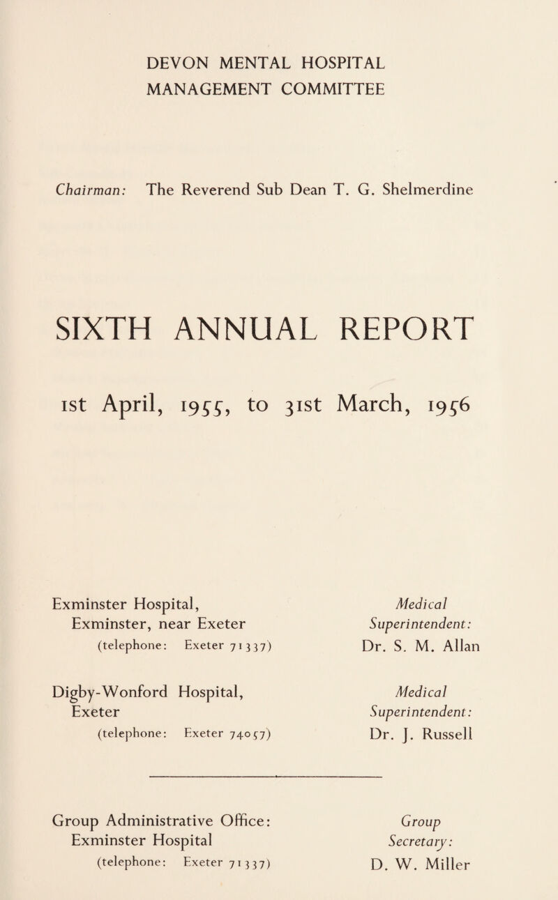 MANAGEMENT COMMITTEE Chairman: The Reverend Sub Dean T. G. Shelmerdine SIXTH ANNUAL REPORT ist April, 1957, to 31st March, 1956 Exminster Hospital, Exminster, near Exeter (telephone: Exeter 71337) Medical Superintendent: Dr. S. M. Allan Digby-Wonford Hospital, Exeter (telephone: Exeter 74057) Medical Superintendent: Dr. J. Russell Group Administrative Office: Exminster Hospital (telephone: Exeter 71337) Group Secretary: D. W. Miller