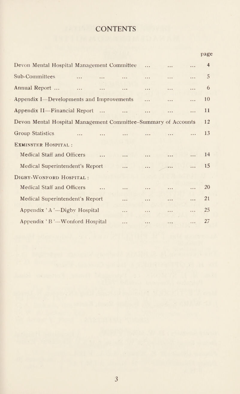 CONTENTS page Devon Mental Hospital Management Committee Sub-Committees Annual Report ... Appendix I—Developments and Improvements Appendix II—Financial Report Devon Mental Hospital Management Committee-Summary of Accounts Group Statistics Exminster Hospital : Medical Staff and Officers Medical Superintendent’s Report Digby-Wonford Hospital : Medical Staff and Officers Medical Superintendent’s Report Appendix 1 A’—Digby Hospital Appendix ‘ B ’—Wonford Hospital 4 5 6 10 11 12 13 14 15 20 21 25 27