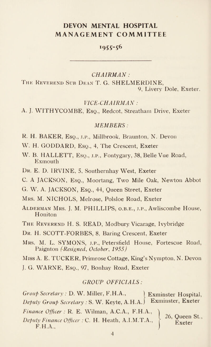 MANAGEMENT COMMITTEE 1955-56 CHAIRMAN : The Reverend Sub Dean T. G. SHELMERDINE, 9, Livery Dole, Exeter. VICE-CHAIRMAN : A. J. WITHYCOMBE, Esq., Redcot, Streatham Drive, Exeter MEMBERS : R. H. BAKER, Eso., j.p., Millbrook, Braunton, N. Devon W. H. GODDARD, Eso., 4, The Crescent, Exeter W. B. HALLETT, Eso., j.p., Fontygary, 38, Belle Vue Road, Exmouth Dr. E. D. IRVINE, 5, Southernhay West, Exeter C. A JACKSON, Esq., Moortang, Two Mile Oak, Newton Abbot G. W. A. JACKSON, Esq., 44, Queen Street, Exeter Mrs. M. NICHOLS, Melrose, Polsloe Road, Exeter Alderman Mrs. J. M. PHILLIPS^ o.b.e., j.p., Awliscombe House, Honiton The Reverend H. S. READ, Modbury Vicarage, Ivybridge Dr. H. SCOTT-FORBES, 8, Baring Crescent, Exeter Mrs. M. L. SYMONS, j.p., Petersheld House, Fortescue Road, Paignton (Resigned, October, 1955) Miss A. E. TUCKER, Primrose Cottage, King’s Nympton, N. Devon J. G. WARNE, Esq., 97, Bonhay Road, Exeter GROUP OFFICIALS: Group Secretary : D. W. Miller, P.H.A., j Exminster Hospital, Deputy Group Secretary : S. W. Keyte, A.H.A. j Exminster, Exeter Finance Officer : R. E. Wilman, A.C.A., F.H.A., Deputy Finance Officer : C. H. Heath, A.I.M.T.A., F.H.A., { 26, Queen St., 1 Exeter